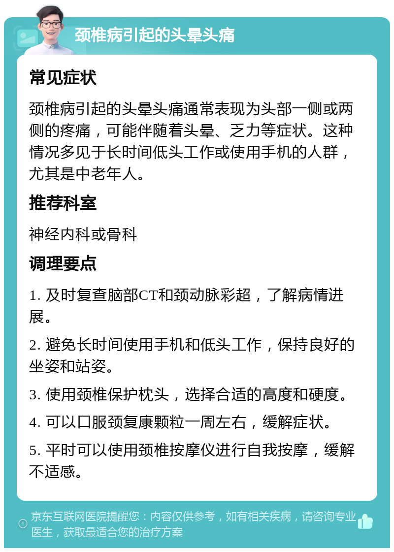 颈椎病引起的头晕头痛 常见症状 颈椎病引起的头晕头痛通常表现为头部一侧或两侧的疼痛，可能伴随着头晕、乏力等症状。这种情况多见于长时间低头工作或使用手机的人群，尤其是中老年人。 推荐科室 神经内科或骨科 调理要点 1. 及时复查脑部CT和颈动脉彩超，了解病情进展。 2. 避免长时间使用手机和低头工作，保持良好的坐姿和站姿。 3. 使用颈椎保护枕头，选择合适的高度和硬度。 4. 可以口服颈复康颗粒一周左右，缓解症状。 5. 平时可以使用颈椎按摩仪进行自我按摩，缓解不适感。