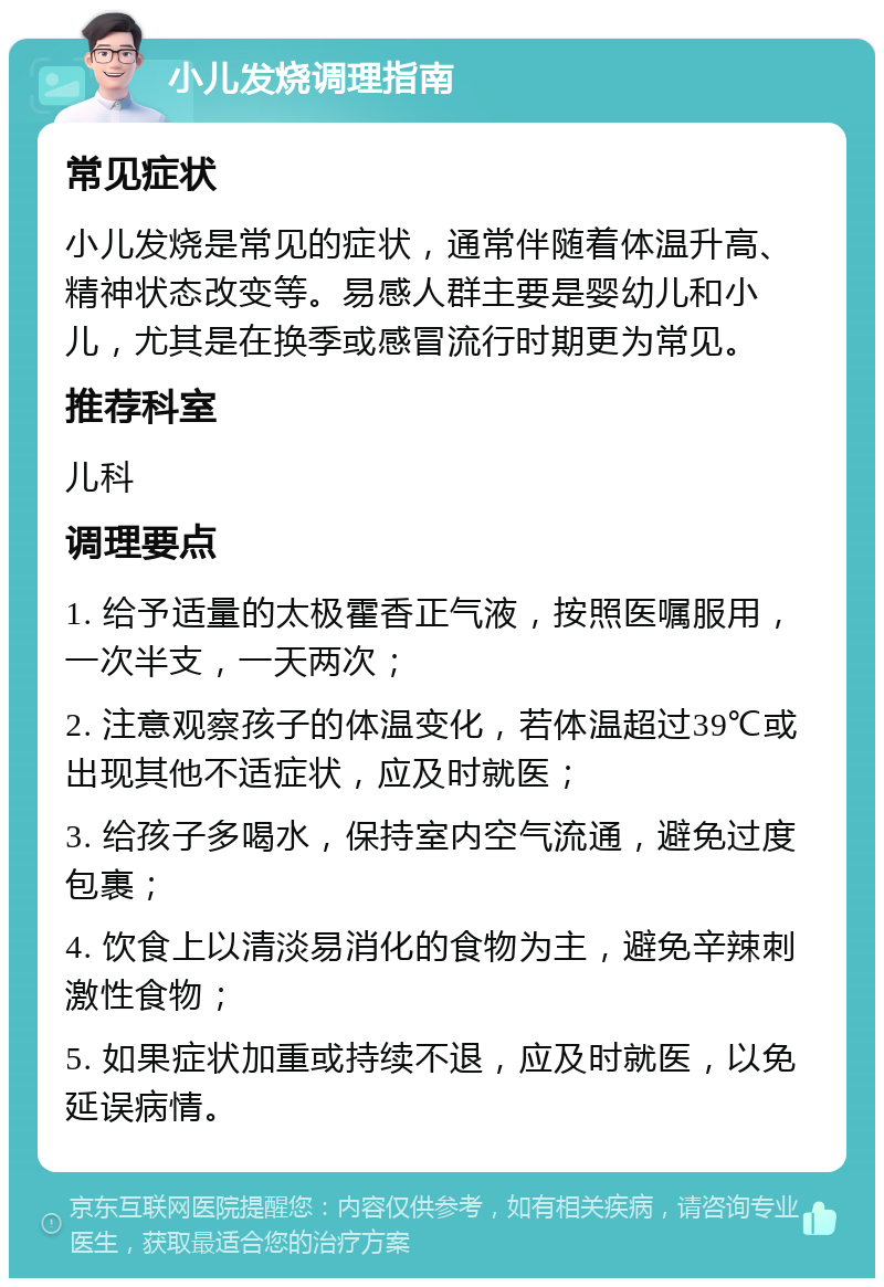 小儿发烧调理指南 常见症状 小儿发烧是常见的症状，通常伴随着体温升高、精神状态改变等。易感人群主要是婴幼儿和小儿，尤其是在换季或感冒流行时期更为常见。 推荐科室 儿科 调理要点 1. 给予适量的太极霍香正气液，按照医嘱服用，一次半支，一天两次； 2. 注意观察孩子的体温变化，若体温超过39℃或出现其他不适症状，应及时就医； 3. 给孩子多喝水，保持室内空气流通，避免过度包裹； 4. 饮食上以清淡易消化的食物为主，避免辛辣刺激性食物； 5. 如果症状加重或持续不退，应及时就医，以免延误病情。