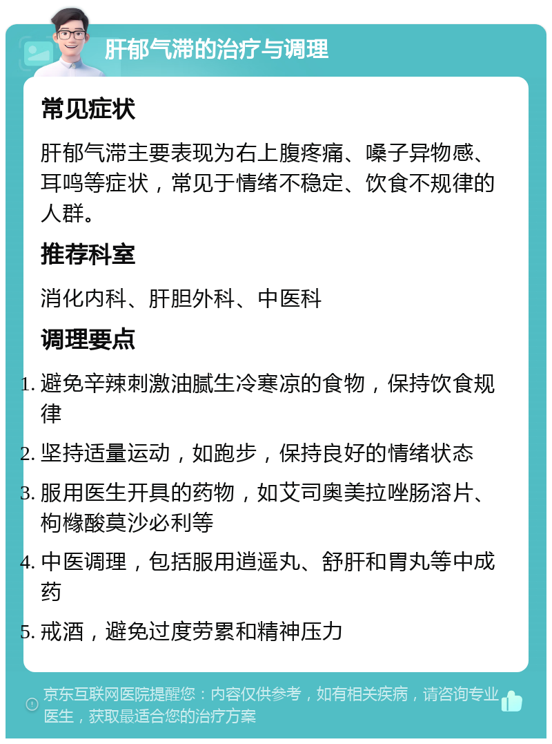 肝郁气滞的治疗与调理 常见症状 肝郁气滞主要表现为右上腹疼痛、嗓子异物感、耳鸣等症状，常见于情绪不稳定、饮食不规律的人群。 推荐科室 消化内科、肝胆外科、中医科 调理要点 避免辛辣刺激油腻生冷寒凉的食物，保持饮食规律 坚持适量运动，如跑步，保持良好的情绪状态 服用医生开具的药物，如艾司奥美拉唑肠溶片、枸橼酸莫沙必利等 中医调理，包括服用逍遥丸、舒肝和胃丸等中成药 戒酒，避免过度劳累和精神压力