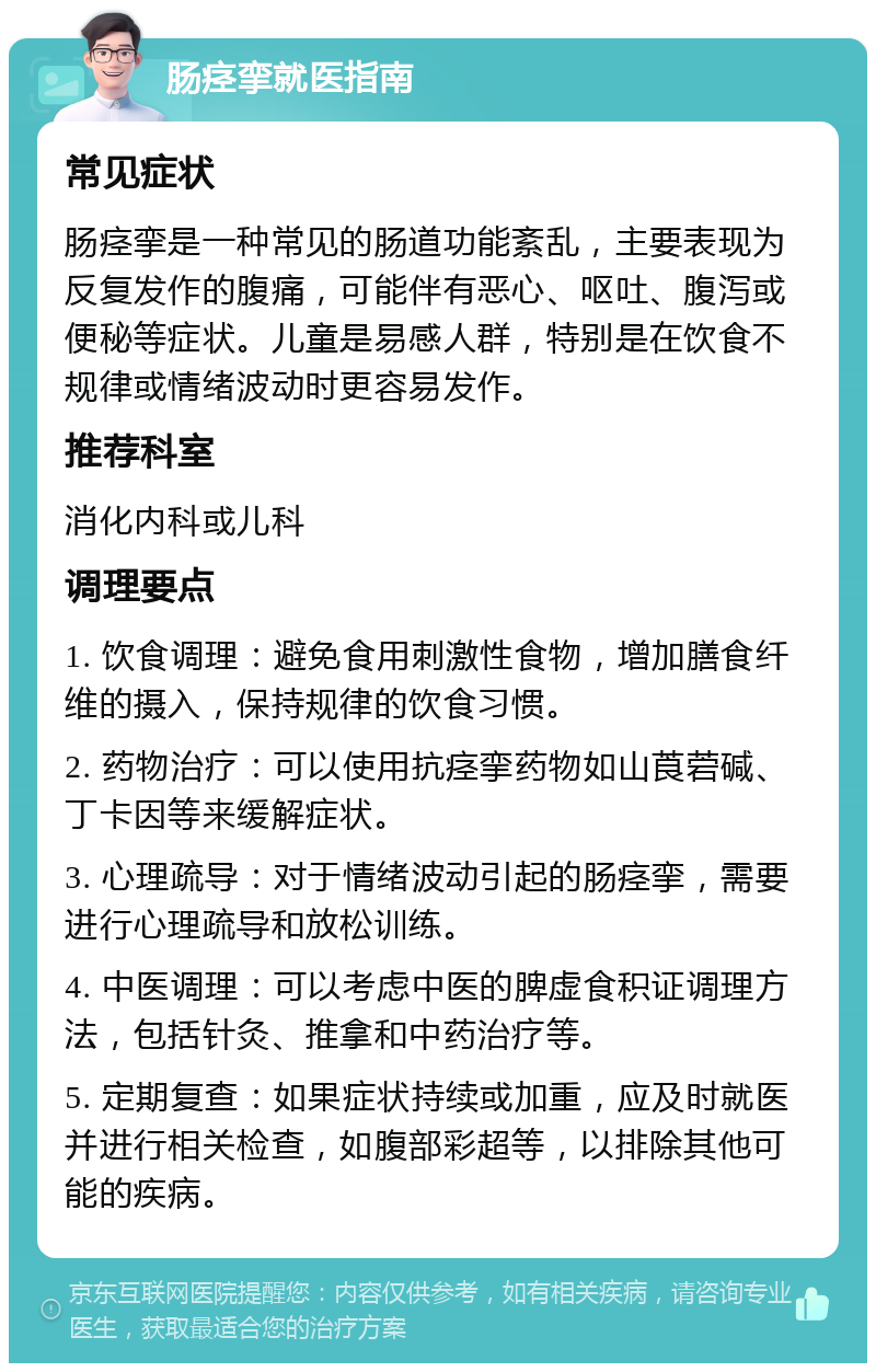 肠痉挛就医指南 常见症状 肠痉挛是一种常见的肠道功能紊乱，主要表现为反复发作的腹痛，可能伴有恶心、呕吐、腹泻或便秘等症状。儿童是易感人群，特别是在饮食不规律或情绪波动时更容易发作。 推荐科室 消化内科或儿科 调理要点 1. 饮食调理：避免食用刺激性食物，增加膳食纤维的摄入，保持规律的饮食习惯。 2. 药物治疗：可以使用抗痉挛药物如山莨菪碱、丁卡因等来缓解症状。 3. 心理疏导：对于情绪波动引起的肠痉挛，需要进行心理疏导和放松训练。 4. 中医调理：可以考虑中医的脾虚食积证调理方法，包括针灸、推拿和中药治疗等。 5. 定期复查：如果症状持续或加重，应及时就医并进行相关检查，如腹部彩超等，以排除其他可能的疾病。