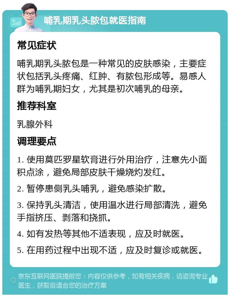 哺乳期乳头脓包就医指南 常见症状 哺乳期乳头脓包是一种常见的皮肤感染，主要症状包括乳头疼痛、红肿、有脓包形成等。易感人群为哺乳期妇女，尤其是初次哺乳的母亲。 推荐科室 乳腺外科 调理要点 1. 使用莫匹罗星软膏进行外用治疗，注意先小面积点涂，避免局部皮肤干燥烧灼发红。 2. 暂停患侧乳头哺乳，避免感染扩散。 3. 保持乳头清洁，使用温水进行局部清洗，避免手指挤压、剥落和挠抓。 4. 如有发热等其他不适表现，应及时就医。 5. 在用药过程中出现不适，应及时复诊或就医。