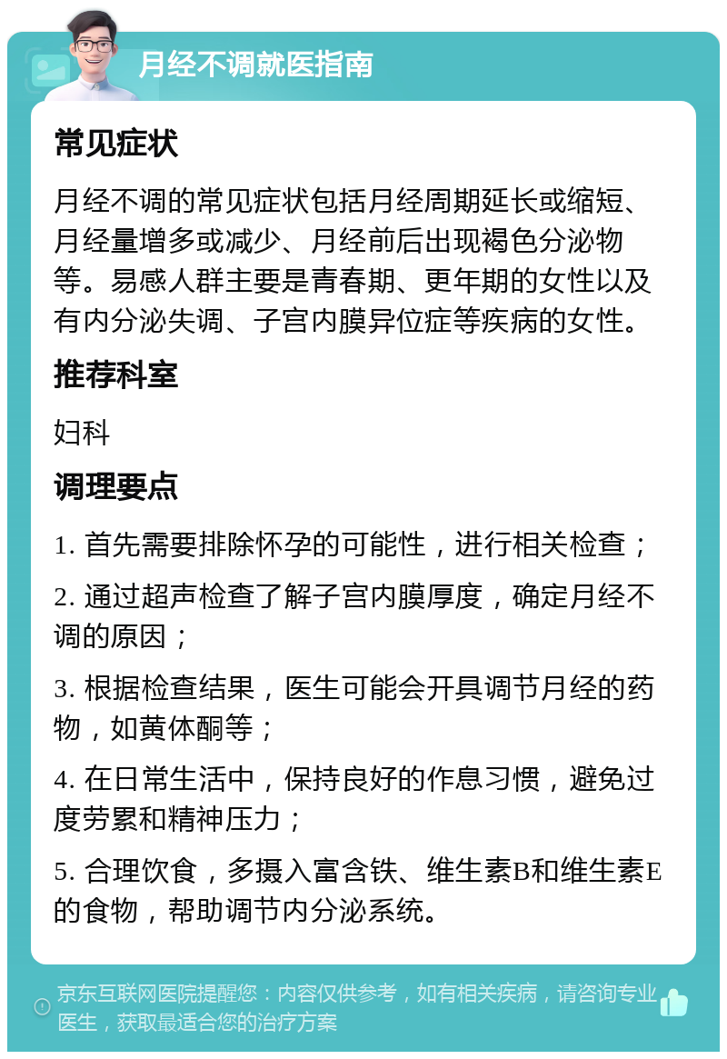 月经不调就医指南 常见症状 月经不调的常见症状包括月经周期延长或缩短、月经量增多或减少、月经前后出现褐色分泌物等。易感人群主要是青春期、更年期的女性以及有内分泌失调、子宫内膜异位症等疾病的女性。 推荐科室 妇科 调理要点 1. 首先需要排除怀孕的可能性，进行相关检查； 2. 通过超声检查了解子宫内膜厚度，确定月经不调的原因； 3. 根据检查结果，医生可能会开具调节月经的药物，如黄体酮等； 4. 在日常生活中，保持良好的作息习惯，避免过度劳累和精神压力； 5. 合理饮食，多摄入富含铁、维生素B和维生素E的食物，帮助调节内分泌系统。