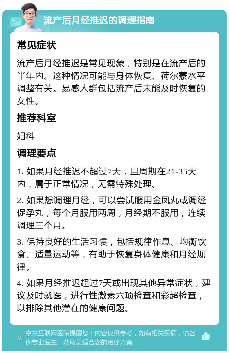 流产后月经推迟的调理指南 常见症状 流产后月经推迟是常见现象，特别是在流产后的半年内。这种情况可能与身体恢复、荷尔蒙水平调整有关。易感人群包括流产后未能及时恢复的女性。 推荐科室 妇科 调理要点 1. 如果月经推迟不超过7天，且周期在21-35天内，属于正常情况，无需特殊处理。 2. 如果想调理月经，可以尝试服用金凤丸或调经促孕丸，每个月服用两周，月经期不服用，连续调理三个月。 3. 保持良好的生活习惯，包括规律作息、均衡饮食、适量运动等，有助于恢复身体健康和月经规律。 4. 如果月经推迟超过7天或出现其他异常症状，建议及时就医，进行性激素六项检查和彩超检查，以排除其他潜在的健康问题。