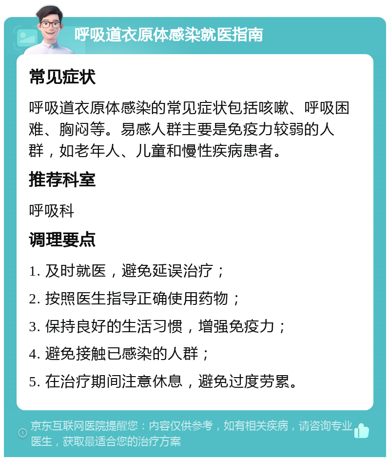 呼吸道衣原体感染就医指南 常见症状 呼吸道衣原体感染的常见症状包括咳嗽、呼吸困难、胸闷等。易感人群主要是免疫力较弱的人群，如老年人、儿童和慢性疾病患者。 推荐科室 呼吸科 调理要点 1. 及时就医，避免延误治疗； 2. 按照医生指导正确使用药物； 3. 保持良好的生活习惯，增强免疫力； 4. 避免接触已感染的人群； 5. 在治疗期间注意休息，避免过度劳累。