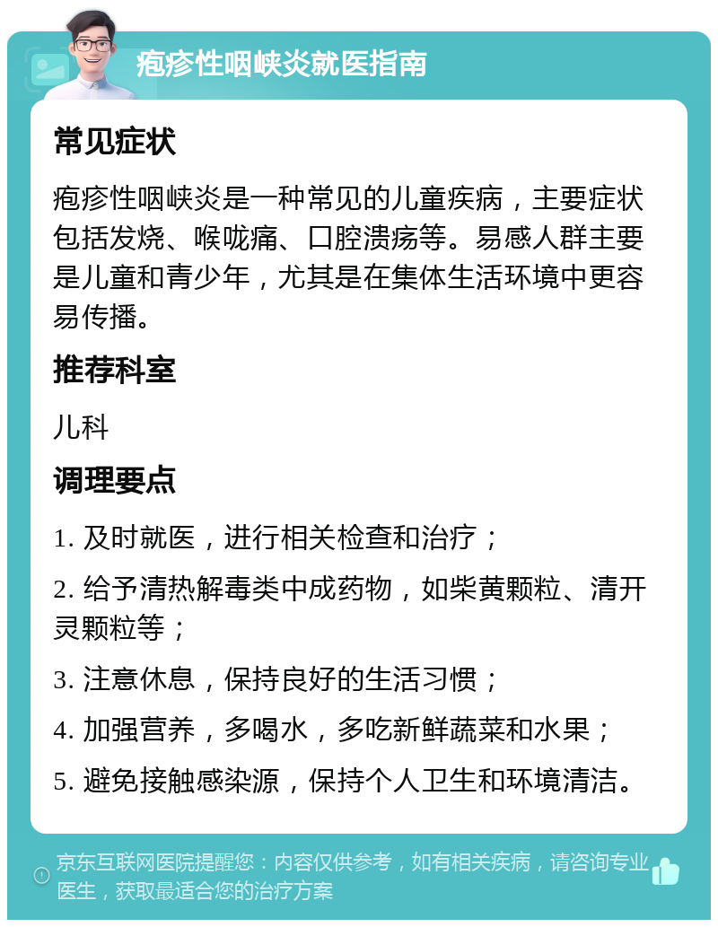 疱疹性咽峡炎就医指南 常见症状 疱疹性咽峡炎是一种常见的儿童疾病，主要症状包括发烧、喉咙痛、口腔溃疡等。易感人群主要是儿童和青少年，尤其是在集体生活环境中更容易传播。 推荐科室 儿科 调理要点 1. 及时就医，进行相关检查和治疗； 2. 给予清热解毒类中成药物，如柴黄颗粒、清开灵颗粒等； 3. 注意休息，保持良好的生活习惯； 4. 加强营养，多喝水，多吃新鲜蔬菜和水果； 5. 避免接触感染源，保持个人卫生和环境清洁。