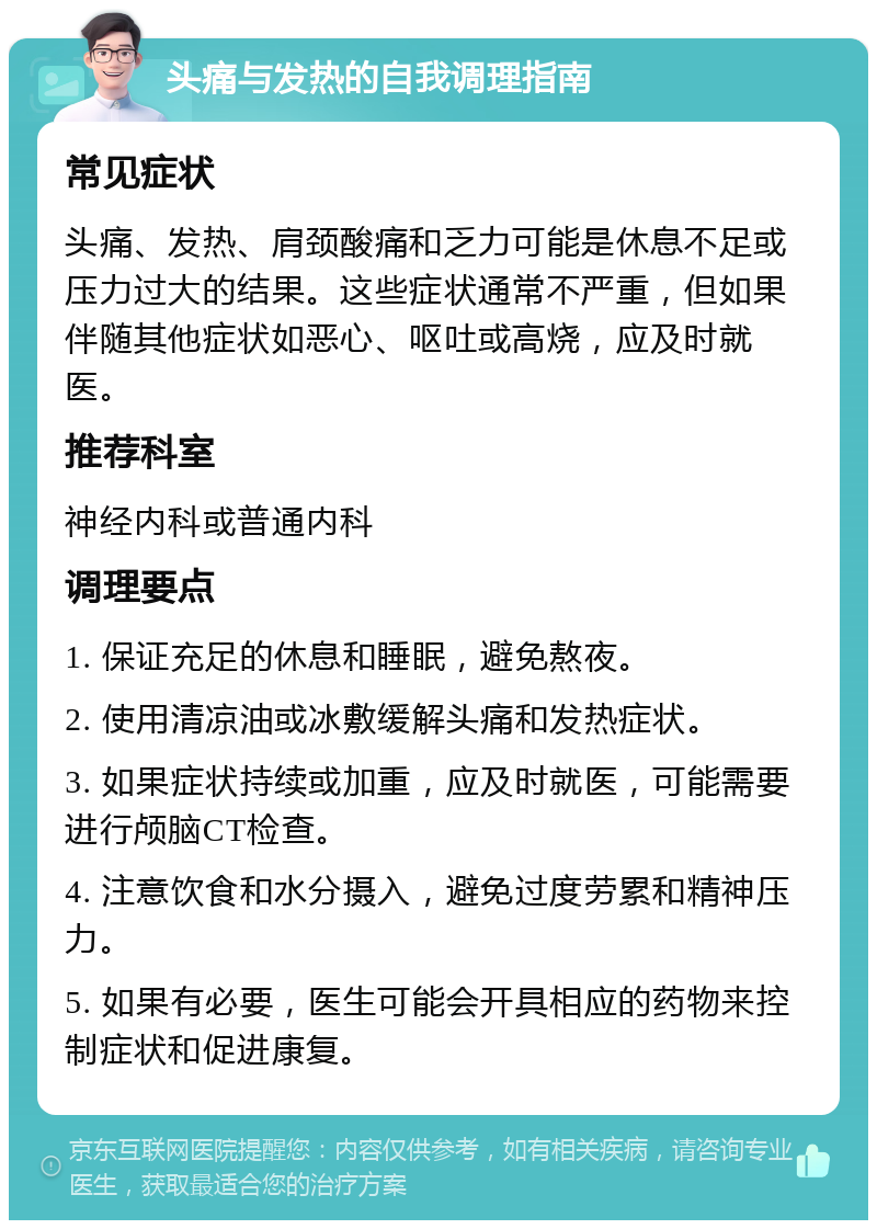 头痛与发热的自我调理指南 常见症状 头痛、发热、肩颈酸痛和乏力可能是休息不足或压力过大的结果。这些症状通常不严重，但如果伴随其他症状如恶心、呕吐或高烧，应及时就医。 推荐科室 神经内科或普通内科 调理要点 1. 保证充足的休息和睡眠，避免熬夜。 2. 使用清凉油或冰敷缓解头痛和发热症状。 3. 如果症状持续或加重，应及时就医，可能需要进行颅脑CT检查。 4. 注意饮食和水分摄入，避免过度劳累和精神压力。 5. 如果有必要，医生可能会开具相应的药物来控制症状和促进康复。