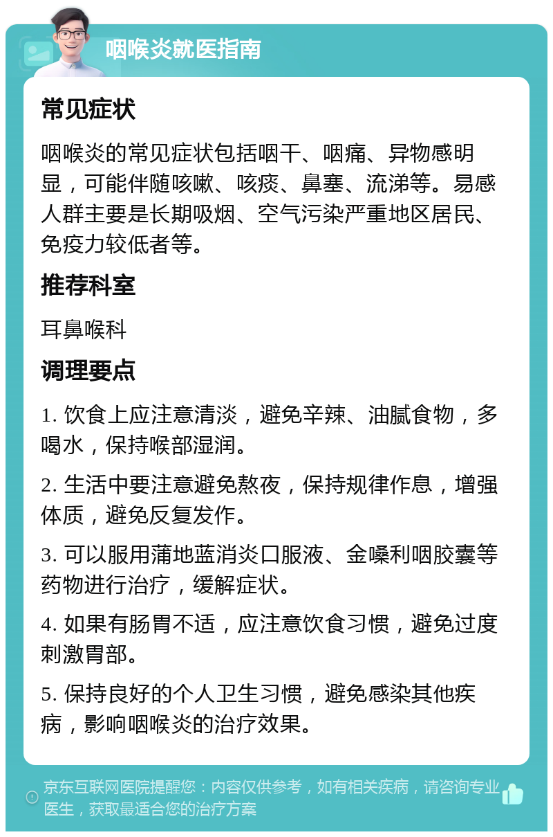 咽喉炎就医指南 常见症状 咽喉炎的常见症状包括咽干、咽痛、异物感明显，可能伴随咳嗽、咳痰、鼻塞、流涕等。易感人群主要是长期吸烟、空气污染严重地区居民、免疫力较低者等。 推荐科室 耳鼻喉科 调理要点 1. 饮食上应注意清淡，避免辛辣、油腻食物，多喝水，保持喉部湿润。 2. 生活中要注意避免熬夜，保持规律作息，增强体质，避免反复发作。 3. 可以服用蒲地蓝消炎口服液、金嗓利咽胶囊等药物进行治疗，缓解症状。 4. 如果有肠胃不适，应注意饮食习惯，避免过度刺激胃部。 5. 保持良好的个人卫生习惯，避免感染其他疾病，影响咽喉炎的治疗效果。