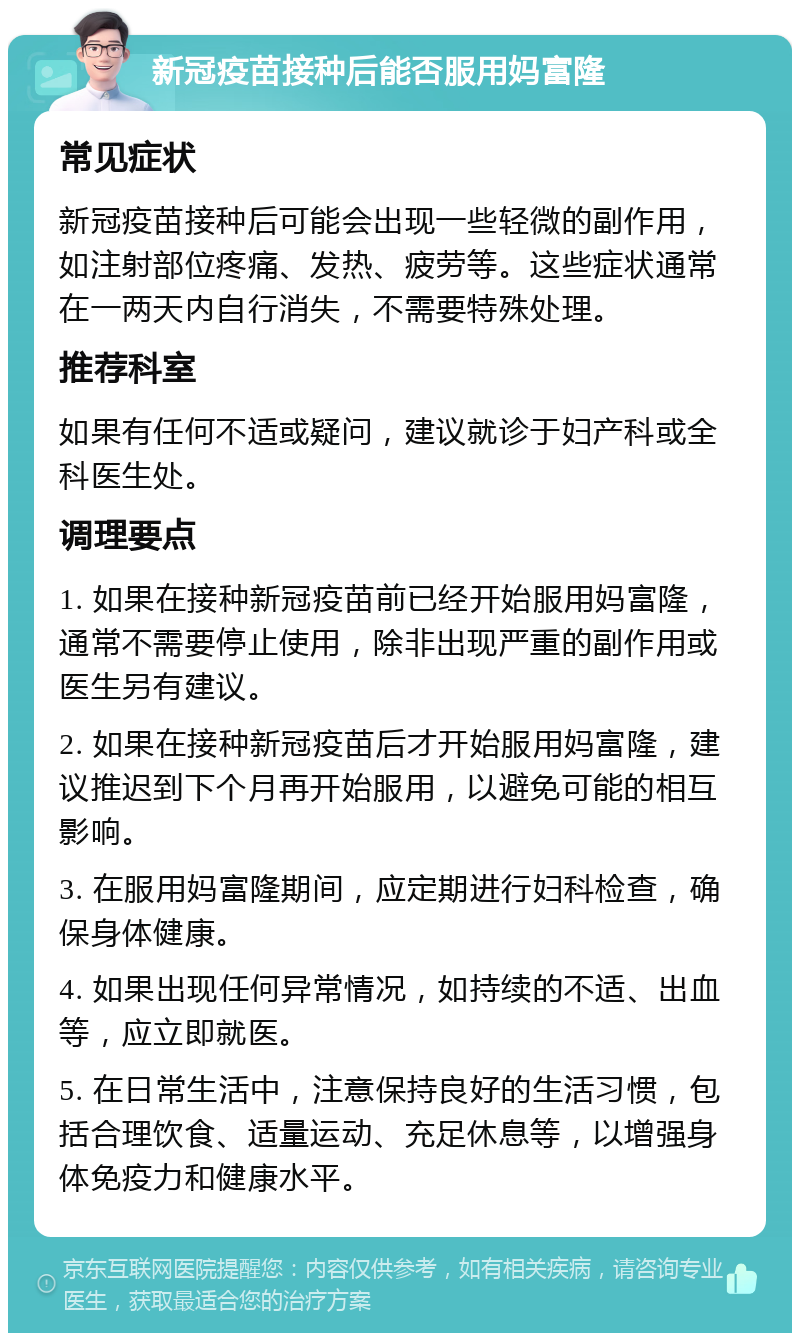 新冠疫苗接种后能否服用妈富隆 常见症状 新冠疫苗接种后可能会出现一些轻微的副作用，如注射部位疼痛、发热、疲劳等。这些症状通常在一两天内自行消失，不需要特殊处理。 推荐科室 如果有任何不适或疑问，建议就诊于妇产科或全科医生处。 调理要点 1. 如果在接种新冠疫苗前已经开始服用妈富隆，通常不需要停止使用，除非出现严重的副作用或医生另有建议。 2. 如果在接种新冠疫苗后才开始服用妈富隆，建议推迟到下个月再开始服用，以避免可能的相互影响。 3. 在服用妈富隆期间，应定期进行妇科检查，确保身体健康。 4. 如果出现任何异常情况，如持续的不适、出血等，应立即就医。 5. 在日常生活中，注意保持良好的生活习惯，包括合理饮食、适量运动、充足休息等，以增强身体免疫力和健康水平。