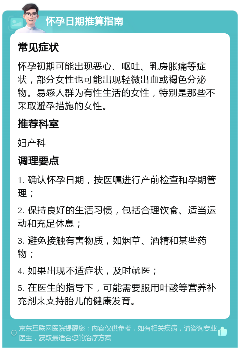 怀孕日期推算指南 常见症状 怀孕初期可能出现恶心、呕吐、乳房胀痛等症状，部分女性也可能出现轻微出血或褐色分泌物。易感人群为有性生活的女性，特别是那些不采取避孕措施的女性。 推荐科室 妇产科 调理要点 1. 确认怀孕日期，按医嘱进行产前检查和孕期管理； 2. 保持良好的生活习惯，包括合理饮食、适当运动和充足休息； 3. 避免接触有害物质，如烟草、酒精和某些药物； 4. 如果出现不适症状，及时就医； 5. 在医生的指导下，可能需要服用叶酸等营养补充剂来支持胎儿的健康发育。