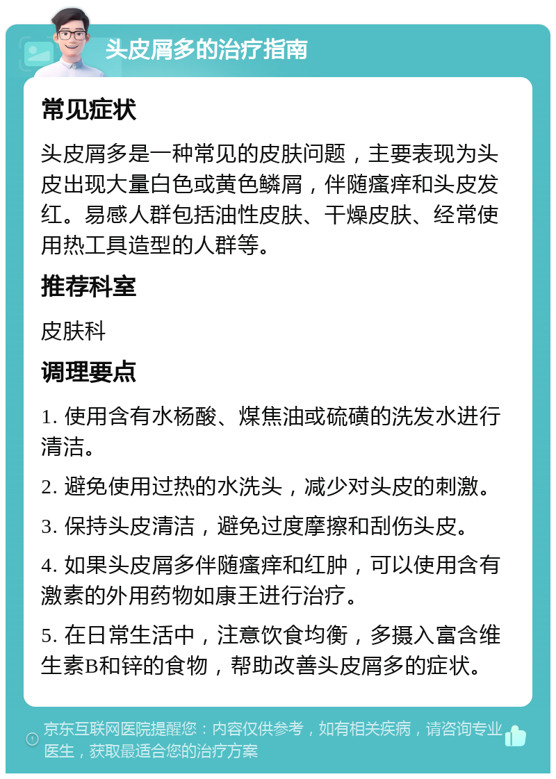 头皮屑多的治疗指南 常见症状 头皮屑多是一种常见的皮肤问题，主要表现为头皮出现大量白色或黄色鳞屑，伴随瘙痒和头皮发红。易感人群包括油性皮肤、干燥皮肤、经常使用热工具造型的人群等。 推荐科室 皮肤科 调理要点 1. 使用含有水杨酸、煤焦油或硫磺的洗发水进行清洁。 2. 避免使用过热的水洗头，减少对头皮的刺激。 3. 保持头皮清洁，避免过度摩擦和刮伤头皮。 4. 如果头皮屑多伴随瘙痒和红肿，可以使用含有激素的外用药物如康王进行治疗。 5. 在日常生活中，注意饮食均衡，多摄入富含维生素B和锌的食物，帮助改善头皮屑多的症状。