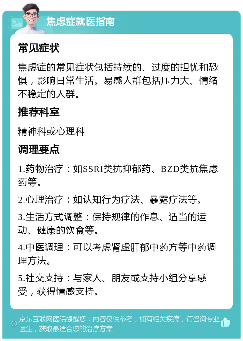 焦虑症就医指南 常见症状 焦虑症的常见症状包括持续的、过度的担忧和恐惧，影响日常生活。易感人群包括压力大、情绪不稳定的人群。 推荐科室 精神科或心理科 调理要点 1.药物治疗：如SSRI类抗抑郁药、BZD类抗焦虑药等。 2.心理治疗：如认知行为疗法、暴露疗法等。 3.生活方式调整：保持规律的作息、适当的运动、健康的饮食等。 4.中医调理：可以考虑肾虚肝郁中药方等中药调理方法。 5.社交支持：与家人、朋友或支持小组分享感受，获得情感支持。