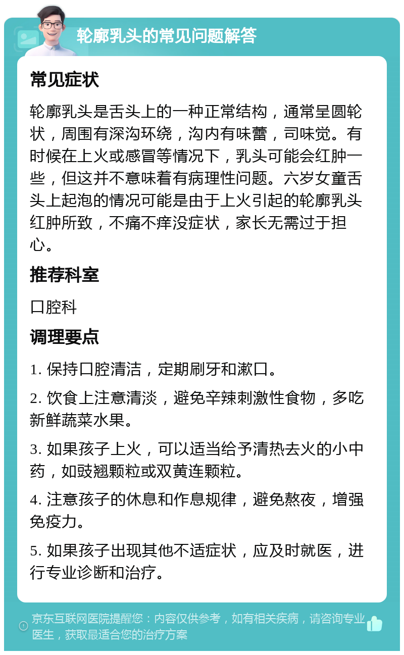 轮廓乳头的常见问题解答 常见症状 轮廓乳头是舌头上的一种正常结构，通常呈圆轮状，周围有深沟环绕，沟内有味蕾，司味觉。有时候在上火或感冒等情况下，乳头可能会红肿一些，但这并不意味着有病理性问题。六岁女童舌头上起泡的情况可能是由于上火引起的轮廓乳头红肿所致，不痛不痒没症状，家长无需过于担心。 推荐科室 口腔科 调理要点 1. 保持口腔清洁，定期刷牙和漱口。 2. 饮食上注意清淡，避免辛辣刺激性食物，多吃新鲜蔬菜水果。 3. 如果孩子上火，可以适当给予清热去火的小中药，如豉翘颗粒或双黄连颗粒。 4. 注意孩子的休息和作息规律，避免熬夜，增强免疫力。 5. 如果孩子出现其他不适症状，应及时就医，进行专业诊断和治疗。