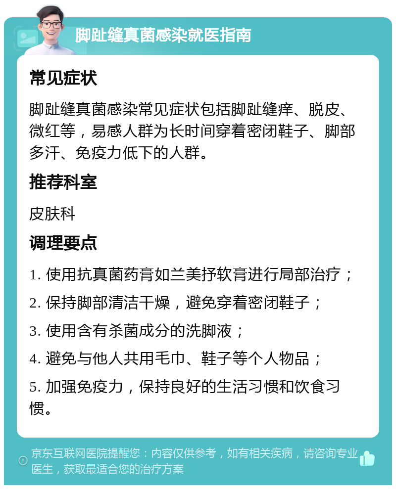 脚趾缝真菌感染就医指南 常见症状 脚趾缝真菌感染常见症状包括脚趾缝痒、脱皮、微红等，易感人群为长时间穿着密闭鞋子、脚部多汗、免疫力低下的人群。 推荐科室 皮肤科 调理要点 1. 使用抗真菌药膏如兰美抒软膏进行局部治疗； 2. 保持脚部清洁干燥，避免穿着密闭鞋子； 3. 使用含有杀菌成分的洗脚液； 4. 避免与他人共用毛巾、鞋子等个人物品； 5. 加强免疫力，保持良好的生活习惯和饮食习惯。