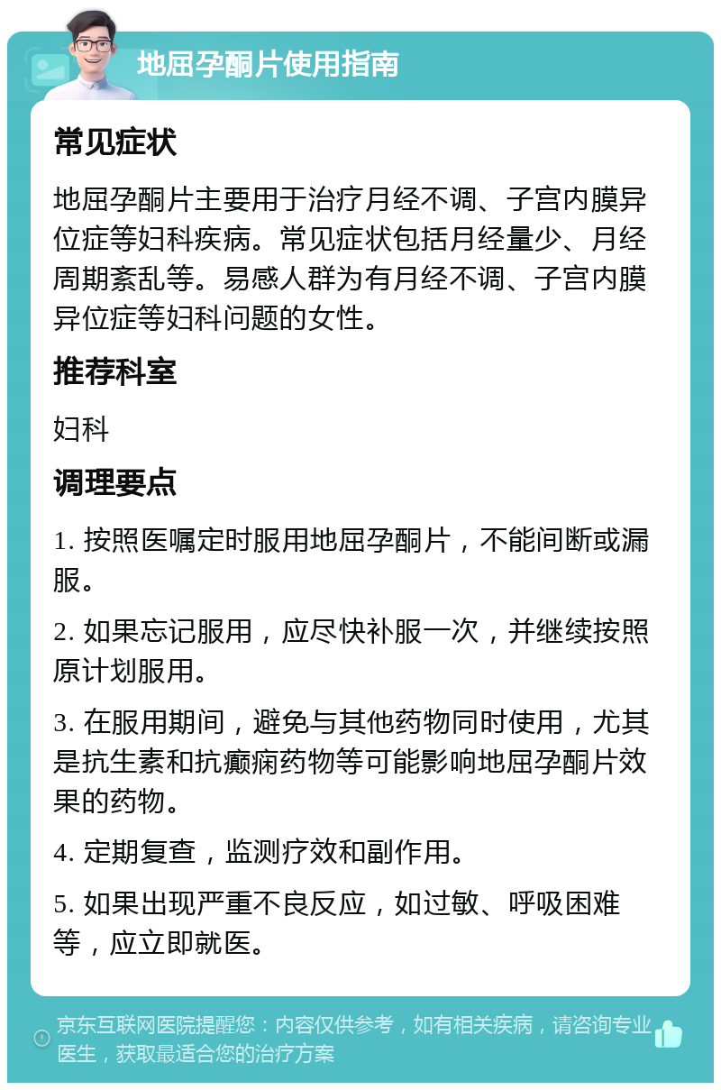 地屈孕酮片使用指南 常见症状 地屈孕酮片主要用于治疗月经不调、子宫内膜异位症等妇科疾病。常见症状包括月经量少、月经周期紊乱等。易感人群为有月经不调、子宫内膜异位症等妇科问题的女性。 推荐科室 妇科 调理要点 1. 按照医嘱定时服用地屈孕酮片，不能间断或漏服。 2. 如果忘记服用，应尽快补服一次，并继续按照原计划服用。 3. 在服用期间，避免与其他药物同时使用，尤其是抗生素和抗癫痫药物等可能影响地屈孕酮片效果的药物。 4. 定期复查，监测疗效和副作用。 5. 如果出现严重不良反应，如过敏、呼吸困难等，应立即就医。