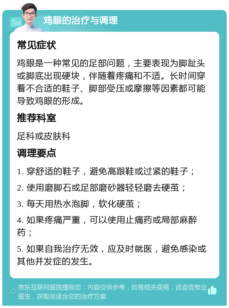 鸡眼的治疗与调理 常见症状 鸡眼是一种常见的足部问题，主要表现为脚趾头或脚底出现硬块，伴随着疼痛和不适。长时间穿着不合适的鞋子、脚部受压或摩擦等因素都可能导致鸡眼的形成。 推荐科室 足科或皮肤科 调理要点 1. 穿舒适的鞋子，避免高跟鞋或过紧的鞋子； 2. 使用磨脚石或足部磨砂器轻轻磨去硬茧； 3. 每天用热水泡脚，软化硬茧； 4. 如果疼痛严重，可以使用止痛药或局部麻醉药； 5. 如果自我治疗无效，应及时就医，避免感染或其他并发症的发生。