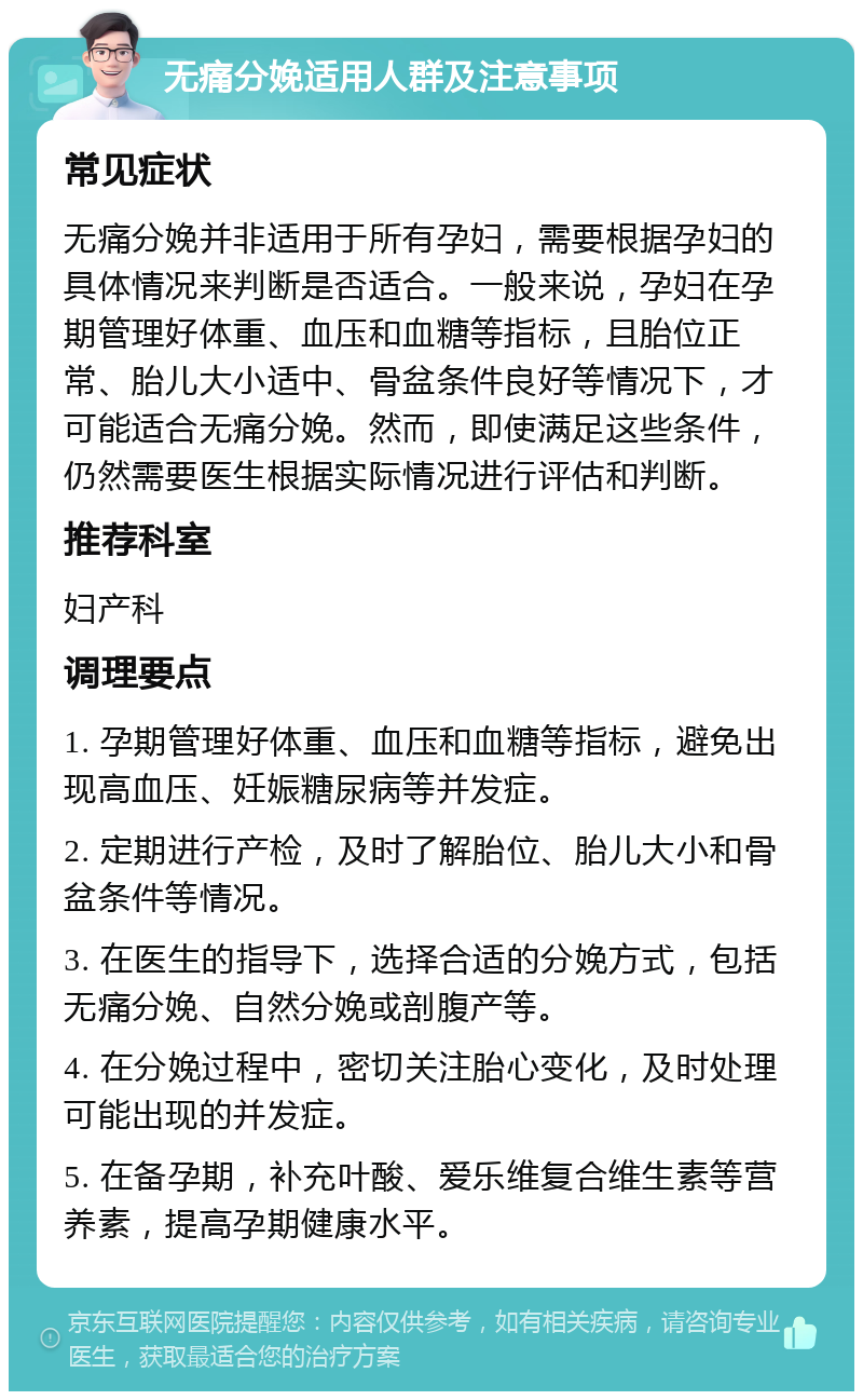 无痛分娩适用人群及注意事项 常见症状 无痛分娩并非适用于所有孕妇，需要根据孕妇的具体情况来判断是否适合。一般来说，孕妇在孕期管理好体重、血压和血糖等指标，且胎位正常、胎儿大小适中、骨盆条件良好等情况下，才可能适合无痛分娩。然而，即使满足这些条件，仍然需要医生根据实际情况进行评估和判断。 推荐科室 妇产科 调理要点 1. 孕期管理好体重、血压和血糖等指标，避免出现高血压、妊娠糖尿病等并发症。 2. 定期进行产检，及时了解胎位、胎儿大小和骨盆条件等情况。 3. 在医生的指导下，选择合适的分娩方式，包括无痛分娩、自然分娩或剖腹产等。 4. 在分娩过程中，密切关注胎心变化，及时处理可能出现的并发症。 5. 在备孕期，补充叶酸、爱乐维复合维生素等营养素，提高孕期健康水平。