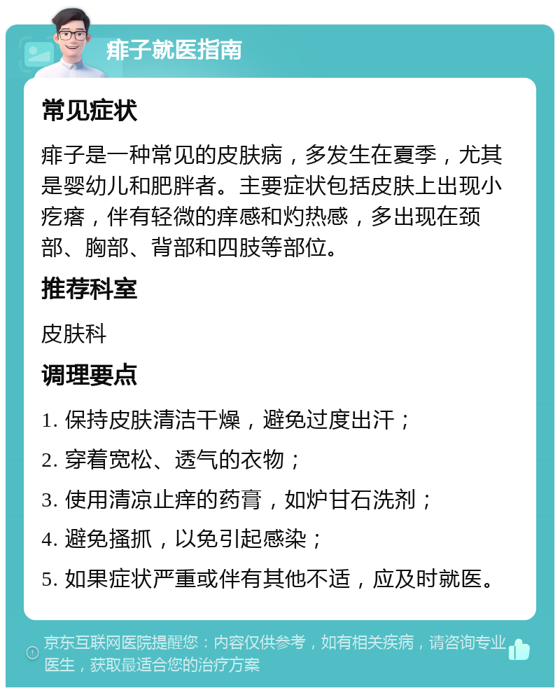 痱子就医指南 常见症状 痱子是一种常见的皮肤病，多发生在夏季，尤其是婴幼儿和肥胖者。主要症状包括皮肤上出现小疙瘩，伴有轻微的痒感和灼热感，多出现在颈部、胸部、背部和四肢等部位。 推荐科室 皮肤科 调理要点 1. 保持皮肤清洁干燥，避免过度出汗； 2. 穿着宽松、透气的衣物； 3. 使用清凉止痒的药膏，如炉甘石洗剂； 4. 避免搔抓，以免引起感染； 5. 如果症状严重或伴有其他不适，应及时就医。