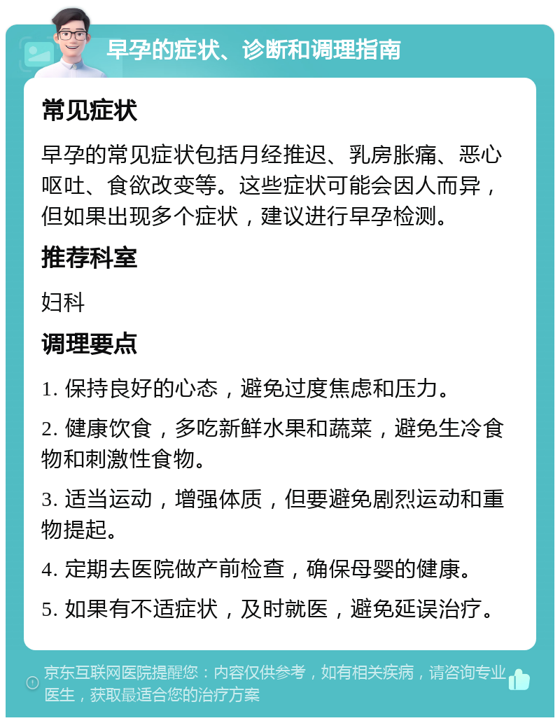 早孕的症状、诊断和调理指南 常见症状 早孕的常见症状包括月经推迟、乳房胀痛、恶心呕吐、食欲改变等。这些症状可能会因人而异，但如果出现多个症状，建议进行早孕检测。 推荐科室 妇科 调理要点 1. 保持良好的心态，避免过度焦虑和压力。 2. 健康饮食，多吃新鲜水果和蔬菜，避免生冷食物和刺激性食物。 3. 适当运动，增强体质，但要避免剧烈运动和重物提起。 4. 定期去医院做产前检查，确保母婴的健康。 5. 如果有不适症状，及时就医，避免延误治疗。