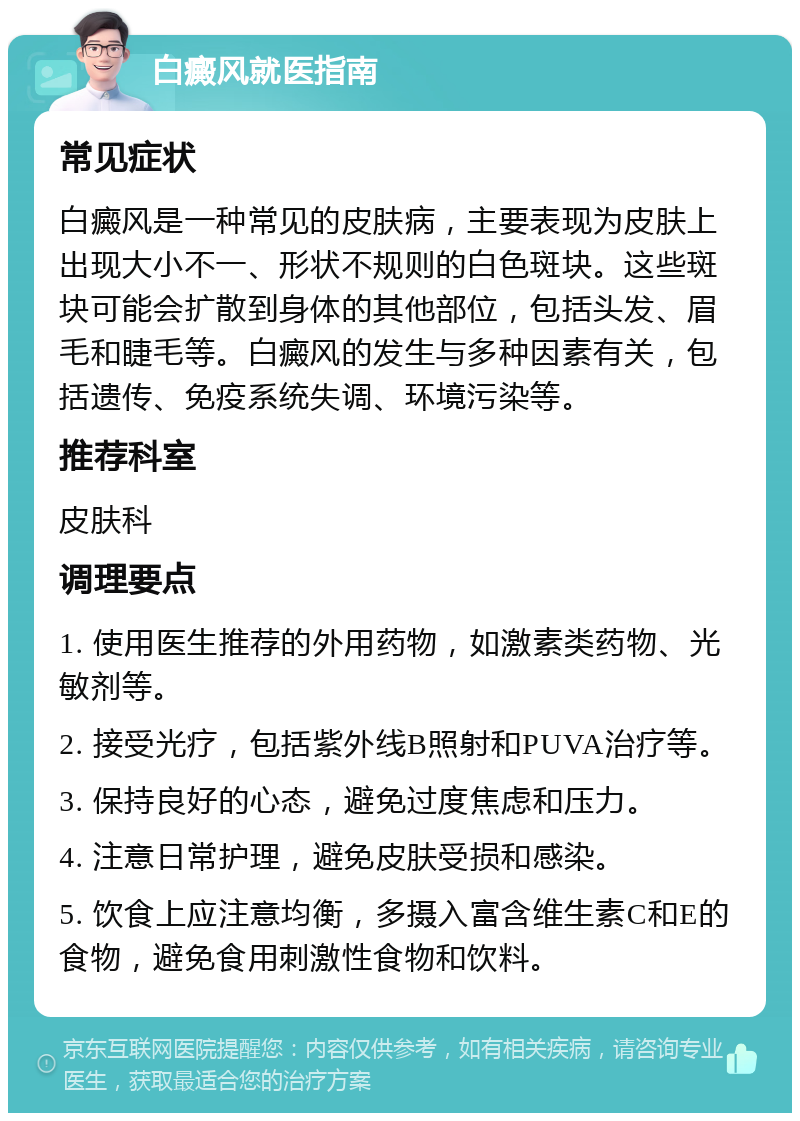 白癜风就医指南 常见症状 白癜风是一种常见的皮肤病，主要表现为皮肤上出现大小不一、形状不规则的白色斑块。这些斑块可能会扩散到身体的其他部位，包括头发、眉毛和睫毛等。白癜风的发生与多种因素有关，包括遗传、免疫系统失调、环境污染等。 推荐科室 皮肤科 调理要点 1. 使用医生推荐的外用药物，如激素类药物、光敏剂等。 2. 接受光疗，包括紫外线B照射和PUVA治疗等。 3. 保持良好的心态，避免过度焦虑和压力。 4. 注意日常护理，避免皮肤受损和感染。 5. 饮食上应注意均衡，多摄入富含维生素C和E的食物，避免食用刺激性食物和饮料。