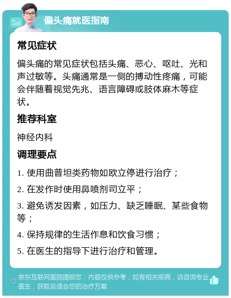 偏头痛就医指南 常见症状 偏头痛的常见症状包括头痛、恶心、呕吐、光和声过敏等。头痛通常是一侧的搏动性疼痛，可能会伴随着视觉先兆、语言障碍或肢体麻木等症状。 推荐科室 神经内科 调理要点 1. 使用曲普坦类药物如欧立停进行治疗； 2. 在发作时使用鼻喷剂司立平； 3. 避免诱发因素，如压力、缺乏睡眠、某些食物等； 4. 保持规律的生活作息和饮食习惯； 5. 在医生的指导下进行治疗和管理。