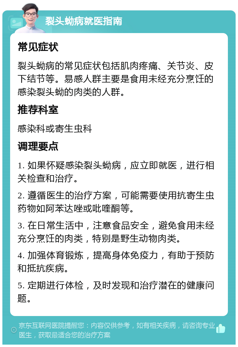 裂头蚴病就医指南 常见症状 裂头蚴病的常见症状包括肌肉疼痛、关节炎、皮下结节等。易感人群主要是食用未经充分烹饪的感染裂头蚴的肉类的人群。 推荐科室 感染科或寄生虫科 调理要点 1. 如果怀疑感染裂头蚴病，应立即就医，进行相关检查和治疗。 2. 遵循医生的治疗方案，可能需要使用抗寄生虫药物如阿苯达唑或吡喹酮等。 3. 在日常生活中，注意食品安全，避免食用未经充分烹饪的肉类，特别是野生动物肉类。 4. 加强体育锻炼，提高身体免疫力，有助于预防和抵抗疾病。 5. 定期进行体检，及时发现和治疗潜在的健康问题。