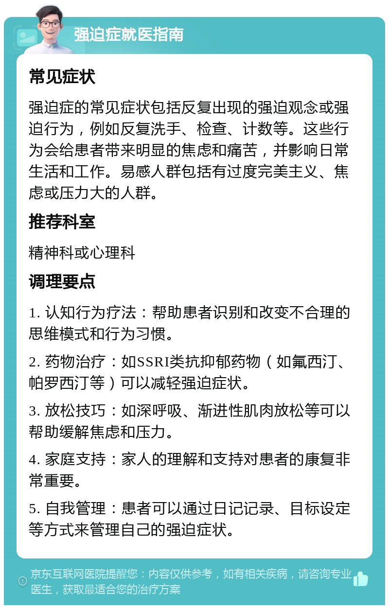 强迫症就医指南 常见症状 强迫症的常见症状包括反复出现的强迫观念或强迫行为，例如反复洗手、检查、计数等。这些行为会给患者带来明显的焦虑和痛苦，并影响日常生活和工作。易感人群包括有过度完美主义、焦虑或压力大的人群。 推荐科室 精神科或心理科 调理要点 1. 认知行为疗法：帮助患者识别和改变不合理的思维模式和行为习惯。 2. 药物治疗：如SSRI类抗抑郁药物（如氟西汀、帕罗西汀等）可以减轻强迫症状。 3. 放松技巧：如深呼吸、渐进性肌肉放松等可以帮助缓解焦虑和压力。 4. 家庭支持：家人的理解和支持对患者的康复非常重要。 5. 自我管理：患者可以通过日记记录、目标设定等方式来管理自己的强迫症状。