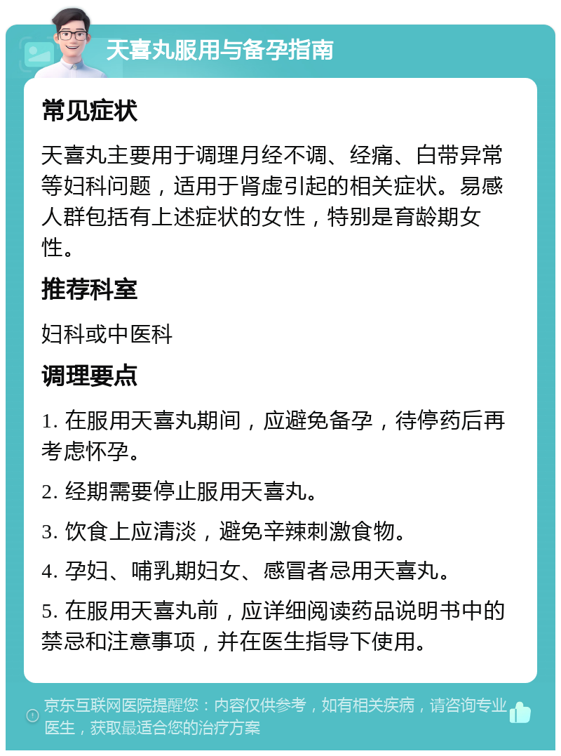 天喜丸服用与备孕指南 常见症状 天喜丸主要用于调理月经不调、经痛、白带异常等妇科问题，适用于肾虚引起的相关症状。易感人群包括有上述症状的女性，特别是育龄期女性。 推荐科室 妇科或中医科 调理要点 1. 在服用天喜丸期间，应避免备孕，待停药后再考虑怀孕。 2. 经期需要停止服用天喜丸。 3. 饮食上应清淡，避免辛辣刺激食物。 4. 孕妇、哺乳期妇女、感冒者忌用天喜丸。 5. 在服用天喜丸前，应详细阅读药品说明书中的禁忌和注意事项，并在医生指导下使用。