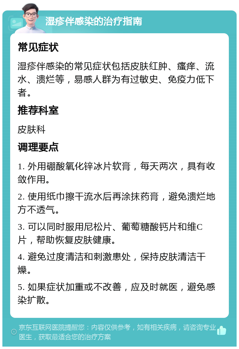 湿疹伴感染的治疗指南 常见症状 湿疹伴感染的常见症状包括皮肤红肿、瘙痒、流水、溃烂等，易感人群为有过敏史、免疫力低下者。 推荐科室 皮肤科 调理要点 1. 外用硼酸氧化锌冰片软膏，每天两次，具有收敛作用。 2. 使用纸巾擦干流水后再涂抹药膏，避免溃烂地方不透气。 3. 可以同时服用尼松片、葡萄糖酸钙片和维C片，帮助恢复皮肤健康。 4. 避免过度清洁和刺激患处，保持皮肤清洁干燥。 5. 如果症状加重或不改善，应及时就医，避免感染扩散。