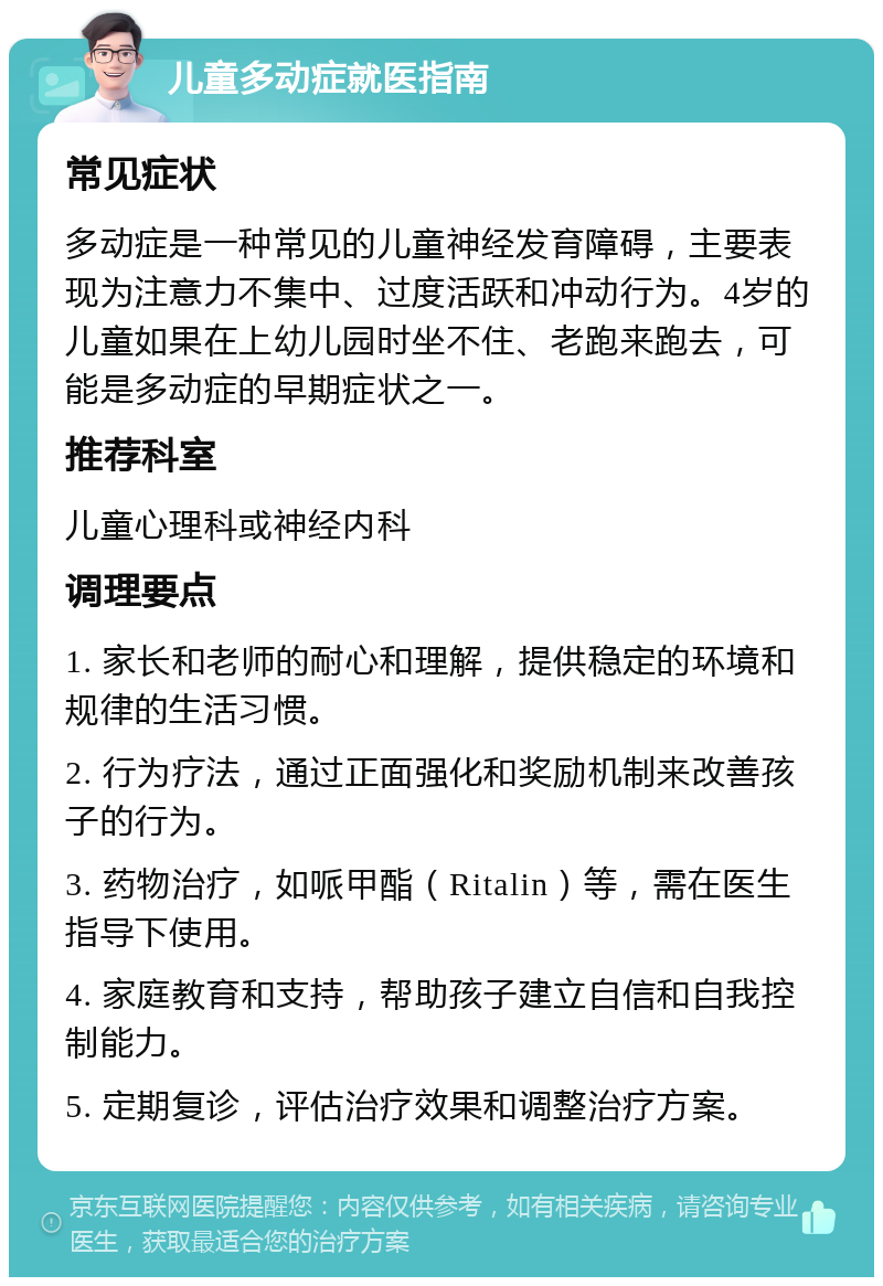 儿童多动症就医指南 常见症状 多动症是一种常见的儿童神经发育障碍，主要表现为注意力不集中、过度活跃和冲动行为。4岁的儿童如果在上幼儿园时坐不住、老跑来跑去，可能是多动症的早期症状之一。 推荐科室 儿童心理科或神经内科 调理要点 1. 家长和老师的耐心和理解，提供稳定的环境和规律的生活习惯。 2. 行为疗法，通过正面强化和奖励机制来改善孩子的行为。 3. 药物治疗，如哌甲酯（Ritalin）等，需在医生指导下使用。 4. 家庭教育和支持，帮助孩子建立自信和自我控制能力。 5. 定期复诊，评估治疗效果和调整治疗方案。