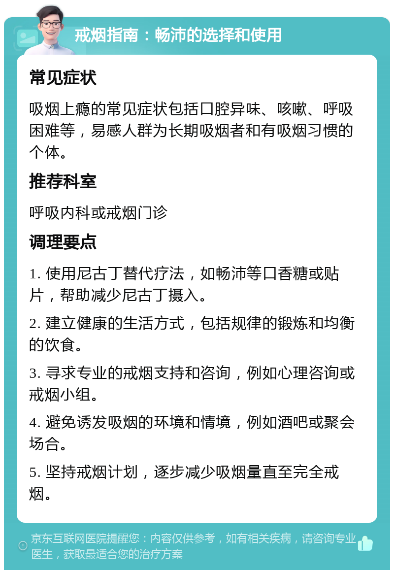 戒烟指南：畅沛的选择和使用 常见症状 吸烟上瘾的常见症状包括口腔异味、咳嗽、呼吸困难等，易感人群为长期吸烟者和有吸烟习惯的个体。 推荐科室 呼吸内科或戒烟门诊 调理要点 1. 使用尼古丁替代疗法，如畅沛等口香糖或贴片，帮助减少尼古丁摄入。 2. 建立健康的生活方式，包括规律的锻炼和均衡的饮食。 3. 寻求专业的戒烟支持和咨询，例如心理咨询或戒烟小组。 4. 避免诱发吸烟的环境和情境，例如酒吧或聚会场合。 5. 坚持戒烟计划，逐步减少吸烟量直至完全戒烟。