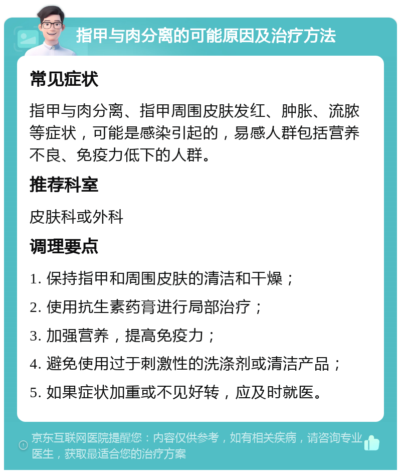 指甲与肉分离的可能原因及治疗方法 常见症状 指甲与肉分离、指甲周围皮肤发红、肿胀、流脓等症状，可能是感染引起的，易感人群包括营养不良、免疫力低下的人群。 推荐科室 皮肤科或外科 调理要点 1. 保持指甲和周围皮肤的清洁和干燥； 2. 使用抗生素药膏进行局部治疗； 3. 加强营养，提高免疫力； 4. 避免使用过于刺激性的洗涤剂或清洁产品； 5. 如果症状加重或不见好转，应及时就医。