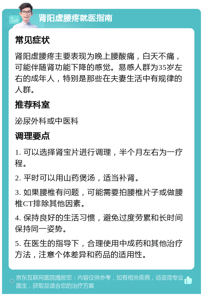 肾阳虚腰疼就医指南 常见症状 肾阳虚腰疼主要表现为晚上腰酸痛，白天不痛，可能伴随肾功能下降的感觉。易感人群为35岁左右的成年人，特别是那些在夫妻生活中有规律的人群。 推荐科室 泌尿外科或中医科 调理要点 1. 可以选择肾宝片进行调理，半个月左右为一疗程。 2. 平时可以用山药煲汤，适当补肾。 3. 如果腰椎有问题，可能需要拍腰椎片子或做腰椎CT排除其他因素。 4. 保持良好的生活习惯，避免过度劳累和长时间保持同一姿势。 5. 在医生的指导下，合理使用中成药和其他治疗方法，注意个体差异和药品的适用性。