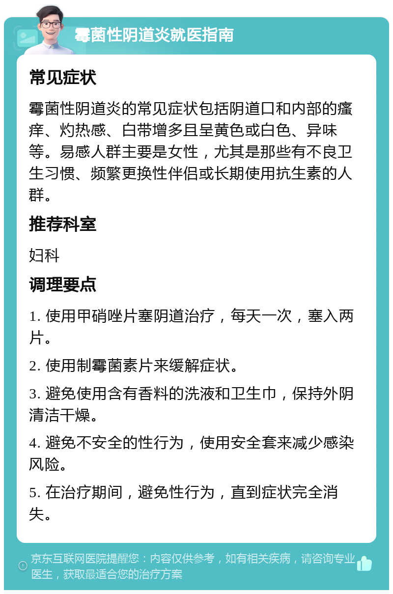 霉菌性阴道炎就医指南 常见症状 霉菌性阴道炎的常见症状包括阴道口和内部的瘙痒、灼热感、白带增多且呈黄色或白色、异味等。易感人群主要是女性，尤其是那些有不良卫生习惯、频繁更换性伴侣或长期使用抗生素的人群。 推荐科室 妇科 调理要点 1. 使用甲硝唑片塞阴道治疗，每天一次，塞入两片。 2. 使用制霉菌素片来缓解症状。 3. 避免使用含有香料的洗液和卫生巾，保持外阴清洁干燥。 4. 避免不安全的性行为，使用安全套来减少感染风险。 5. 在治疗期间，避免性行为，直到症状完全消失。