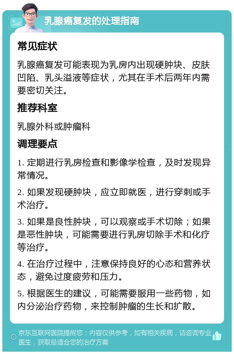 乳腺癌复发的处理指南 常见症状 乳腺癌复发可能表现为乳房内出现硬肿块、皮肤凹陷、乳头溢液等症状，尤其在手术后两年内需要密切关注。 推荐科室 乳腺外科或肿瘤科 调理要点 1. 定期进行乳房检查和影像学检查，及时发现异常情况。 2. 如果发现硬肿块，应立即就医，进行穿刺或手术治疗。 3. 如果是良性肿块，可以观察或手术切除；如果是恶性肿块，可能需要进行乳房切除手术和化疗等治疗。 4. 在治疗过程中，注意保持良好的心态和营养状态，避免过度疲劳和压力。 5. 根据医生的建议，可能需要服用一些药物，如内分泌治疗药物，来控制肿瘤的生长和扩散。