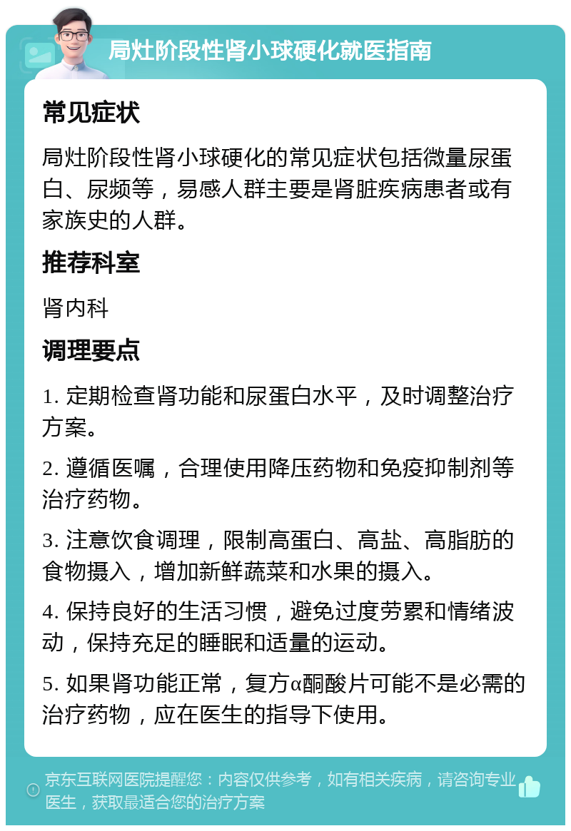 局灶阶段性肾小球硬化就医指南 常见症状 局灶阶段性肾小球硬化的常见症状包括微量尿蛋白、尿频等，易感人群主要是肾脏疾病患者或有家族史的人群。 推荐科室 肾内科 调理要点 1. 定期检查肾功能和尿蛋白水平，及时调整治疗方案。 2. 遵循医嘱，合理使用降压药物和免疫抑制剂等治疗药物。 3. 注意饮食调理，限制高蛋白、高盐、高脂肪的食物摄入，增加新鲜蔬菜和水果的摄入。 4. 保持良好的生活习惯，避免过度劳累和情绪波动，保持充足的睡眠和适量的运动。 5. 如果肾功能正常，复方α酮酸片可能不是必需的治疗药物，应在医生的指导下使用。