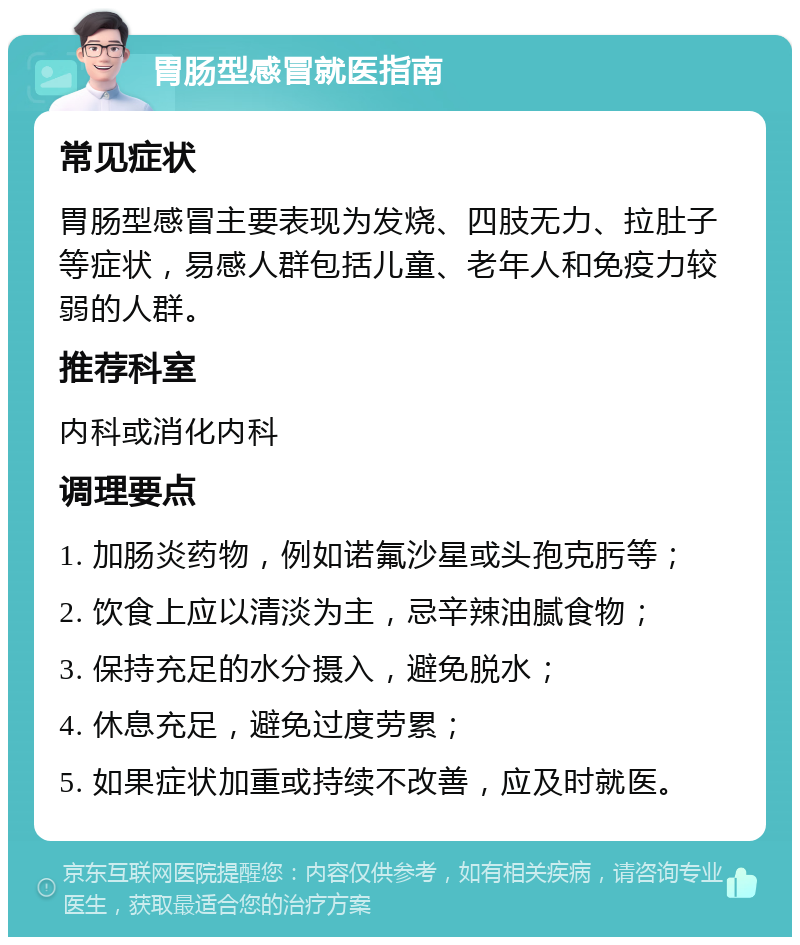 胃肠型感冒就医指南 常见症状 胃肠型感冒主要表现为发烧、四肢无力、拉肚子等症状，易感人群包括儿童、老年人和免疫力较弱的人群。 推荐科室 内科或消化内科 调理要点 1. 加肠炎药物，例如诺氟沙星或头孢克肟等； 2. 饮食上应以清淡为主，忌辛辣油腻食物； 3. 保持充足的水分摄入，避免脱水； 4. 休息充足，避免过度劳累； 5. 如果症状加重或持续不改善，应及时就医。