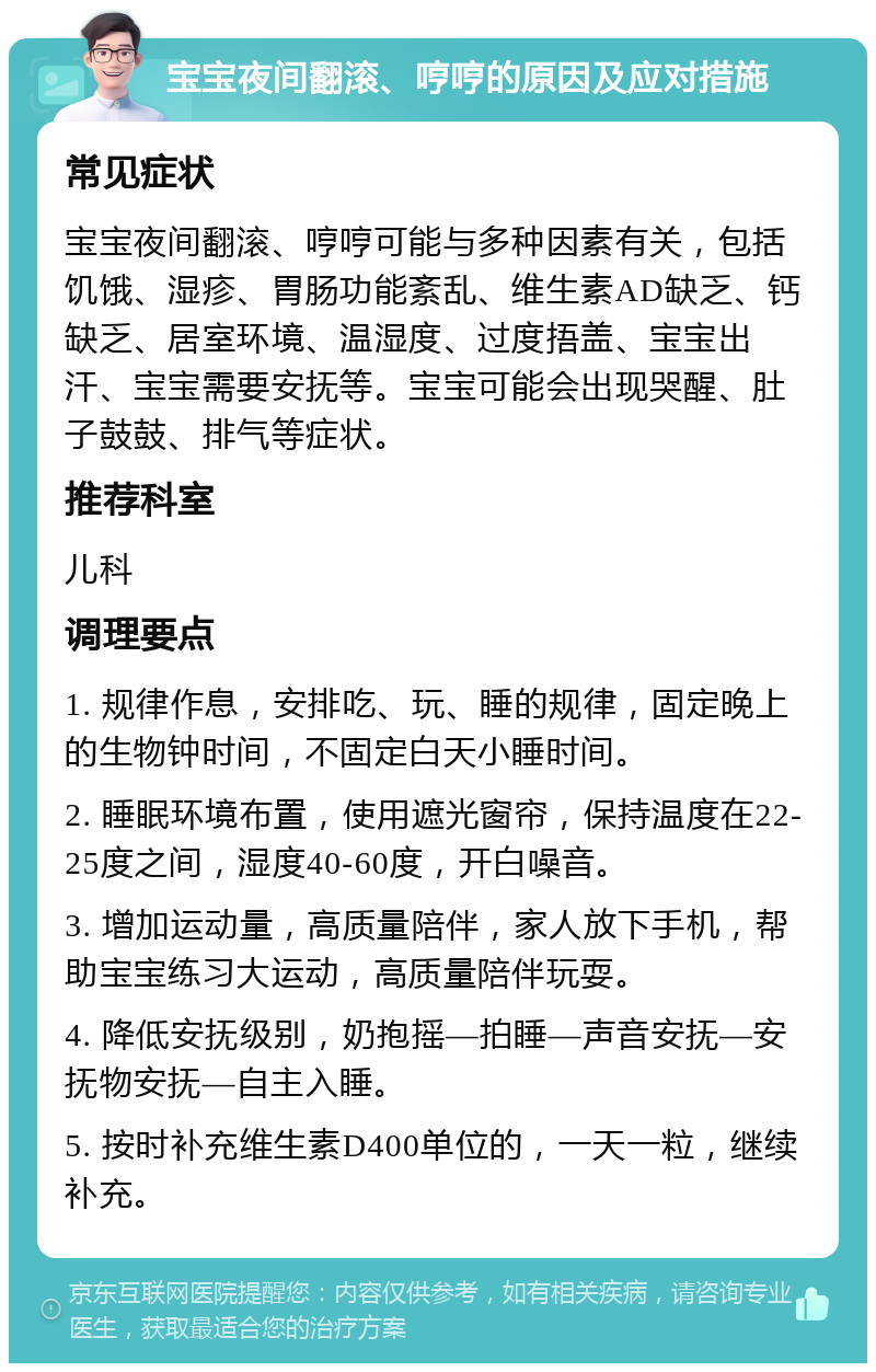 宝宝夜间翻滚、哼哼的原因及应对措施 常见症状 宝宝夜间翻滚、哼哼可能与多种因素有关，包括饥饿、湿疹、胃肠功能紊乱、维生素AD缺乏、钙缺乏、居室环境、温湿度、过度捂盖、宝宝出汗、宝宝需要安抚等。宝宝可能会出现哭醒、肚子鼓鼓、排气等症状。 推荐科室 儿科 调理要点 1. 规律作息，安排吃、玩、睡的规律，固定晚上的生物钟时间，不固定白天小睡时间。 2. 睡眠环境布置，使用遮光窗帘，保持温度在22-25度之间，湿度40-60度，开白噪音。 3. 增加运动量，高质量陪伴，家人放下手机，帮助宝宝练习大运动，高质量陪伴玩耍。 4. 降低安抚级别，奶抱摇—拍睡—声音安抚—安抚物安抚—自主入睡。 5. 按时补充维生素D400单位的，一天一粒，继续补充。