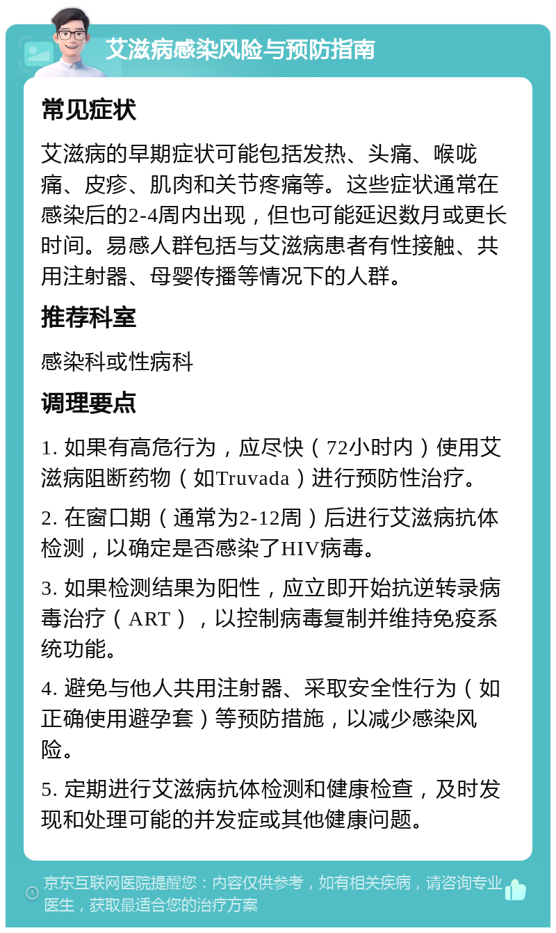 艾滋病感染风险与预防指南 常见症状 艾滋病的早期症状可能包括发热、头痛、喉咙痛、皮疹、肌肉和关节疼痛等。这些症状通常在感染后的2-4周内出现，但也可能延迟数月或更长时间。易感人群包括与艾滋病患者有性接触、共用注射器、母婴传播等情况下的人群。 推荐科室 感染科或性病科 调理要点 1. 如果有高危行为，应尽快（72小时内）使用艾滋病阻断药物（如Truvada）进行预防性治疗。 2. 在窗口期（通常为2-12周）后进行艾滋病抗体检测，以确定是否感染了HIV病毒。 3. 如果检测结果为阳性，应立即开始抗逆转录病毒治疗（ART），以控制病毒复制并维持免疫系统功能。 4. 避免与他人共用注射器、采取安全性行为（如正确使用避孕套）等预防措施，以减少感染风险。 5. 定期进行艾滋病抗体检测和健康检查，及时发现和处理可能的并发症或其他健康问题。