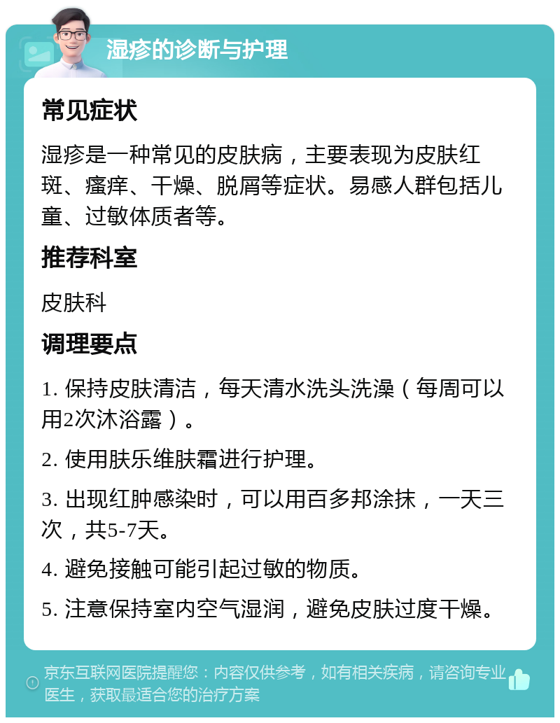 湿疹的诊断与护理 常见症状 湿疹是一种常见的皮肤病，主要表现为皮肤红斑、瘙痒、干燥、脱屑等症状。易感人群包括儿童、过敏体质者等。 推荐科室 皮肤科 调理要点 1. 保持皮肤清洁，每天清水洗头洗澡（每周可以用2次沐浴露）。 2. 使用肤乐维肤霜进行护理。 3. 出现红肿感染时，可以用百多邦涂抹，一天三次，共5-7天。 4. 避免接触可能引起过敏的物质。 5. 注意保持室内空气湿润，避免皮肤过度干燥。