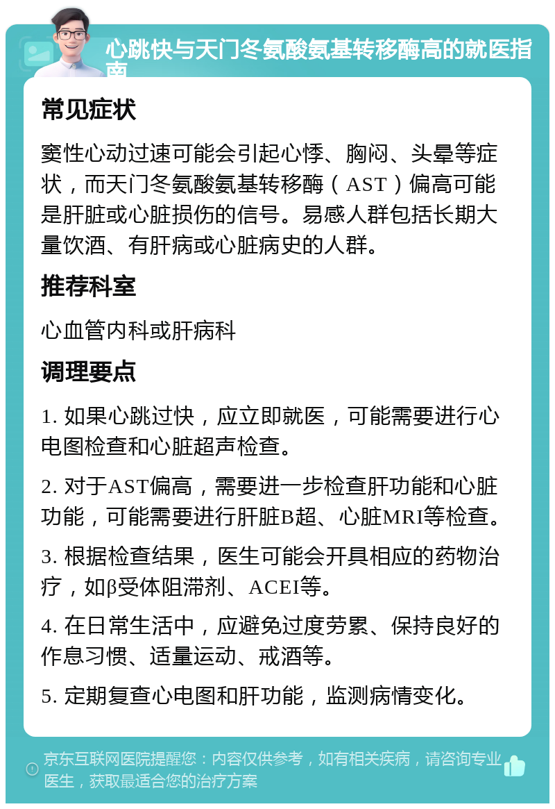 心跳快与天门冬氨酸氨基转移酶高的就医指南 常见症状 窦性心动过速可能会引起心悸、胸闷、头晕等症状，而天门冬氨酸氨基转移酶（AST）偏高可能是肝脏或心脏损伤的信号。易感人群包括长期大量饮酒、有肝病或心脏病史的人群。 推荐科室 心血管内科或肝病科 调理要点 1. 如果心跳过快，应立即就医，可能需要进行心电图检查和心脏超声检查。 2. 对于AST偏高，需要进一步检查肝功能和心脏功能，可能需要进行肝脏B超、心脏MRI等检查。 3. 根据检查结果，医生可能会开具相应的药物治疗，如β受体阻滞剂、ACEI等。 4. 在日常生活中，应避免过度劳累、保持良好的作息习惯、适量运动、戒酒等。 5. 定期复查心电图和肝功能，监测病情变化。