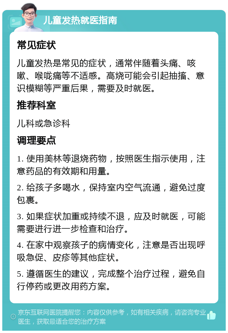 儿童发热就医指南 常见症状 儿童发热是常见的症状，通常伴随着头痛、咳嗽、喉咙痛等不适感。高烧可能会引起抽搐、意识模糊等严重后果，需要及时就医。 推荐科室 儿科或急诊科 调理要点 1. 使用美林等退烧药物，按照医生指示使用，注意药品的有效期和用量。 2. 给孩子多喝水，保持室内空气流通，避免过度包裹。 3. 如果症状加重或持续不退，应及时就医，可能需要进行进一步检查和治疗。 4. 在家中观察孩子的病情变化，注意是否出现呼吸急促、皮疹等其他症状。 5. 遵循医生的建议，完成整个治疗过程，避免自行停药或更改用药方案。