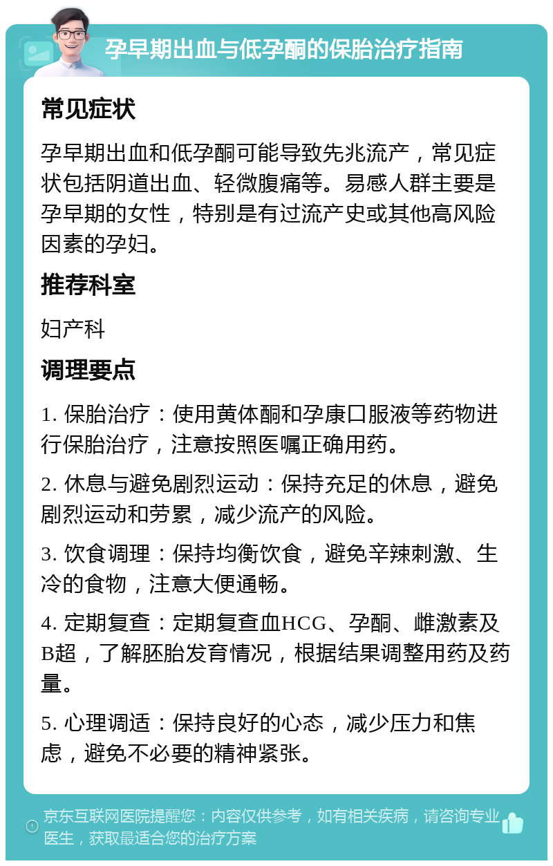 孕早期出血与低孕酮的保胎治疗指南 常见症状 孕早期出血和低孕酮可能导致先兆流产，常见症状包括阴道出血、轻微腹痛等。易感人群主要是孕早期的女性，特别是有过流产史或其他高风险因素的孕妇。 推荐科室 妇产科 调理要点 1. 保胎治疗：使用黄体酮和孕康口服液等药物进行保胎治疗，注意按照医嘱正确用药。 2. 休息与避免剧烈运动：保持充足的休息，避免剧烈运动和劳累，减少流产的风险。 3. 饮食调理：保持均衡饮食，避免辛辣刺激、生冷的食物，注意大便通畅。 4. 定期复查：定期复查血HCG、孕酮、雌激素及B超，了解胚胎发育情况，根据结果调整用药及药量。 5. 心理调适：保持良好的心态，减少压力和焦虑，避免不必要的精神紧张。