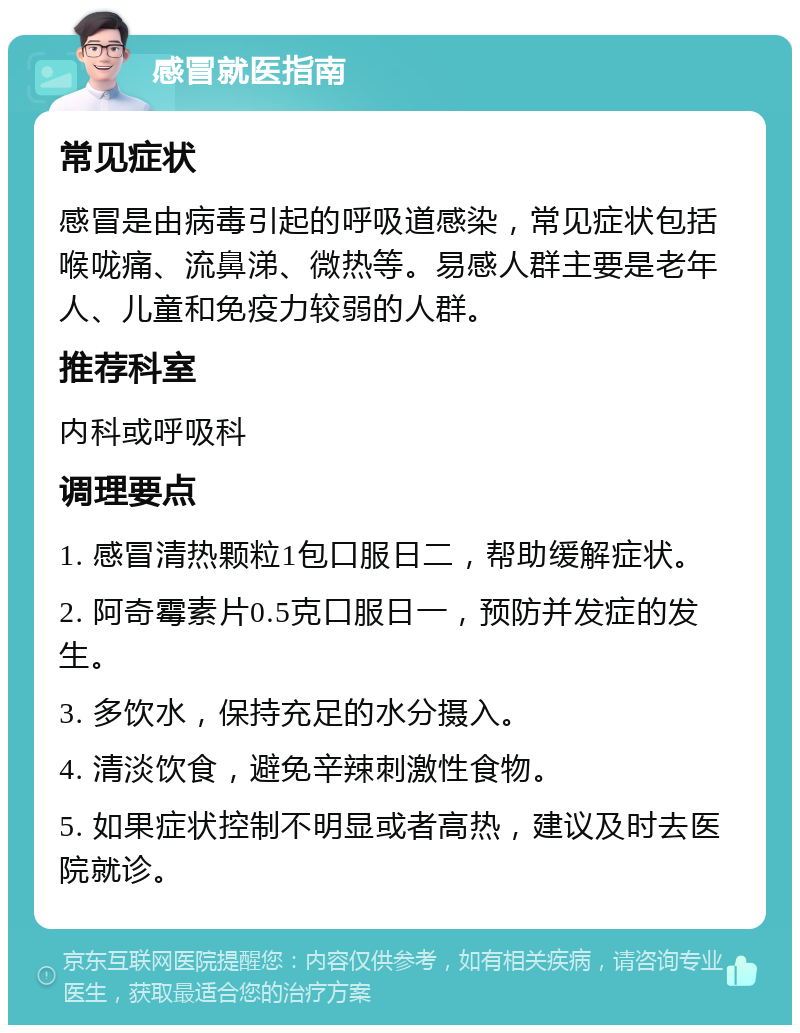 感冒就医指南 常见症状 感冒是由病毒引起的呼吸道感染，常见症状包括喉咙痛、流鼻涕、微热等。易感人群主要是老年人、儿童和免疫力较弱的人群。 推荐科室 内科或呼吸科 调理要点 1. 感冒清热颗粒1包口服日二，帮助缓解症状。 2. 阿奇霉素片0.5克口服日一，预防并发症的发生。 3. 多饮水，保持充足的水分摄入。 4. 清淡饮食，避免辛辣刺激性食物。 5. 如果症状控制不明显或者高热，建议及时去医院就诊。