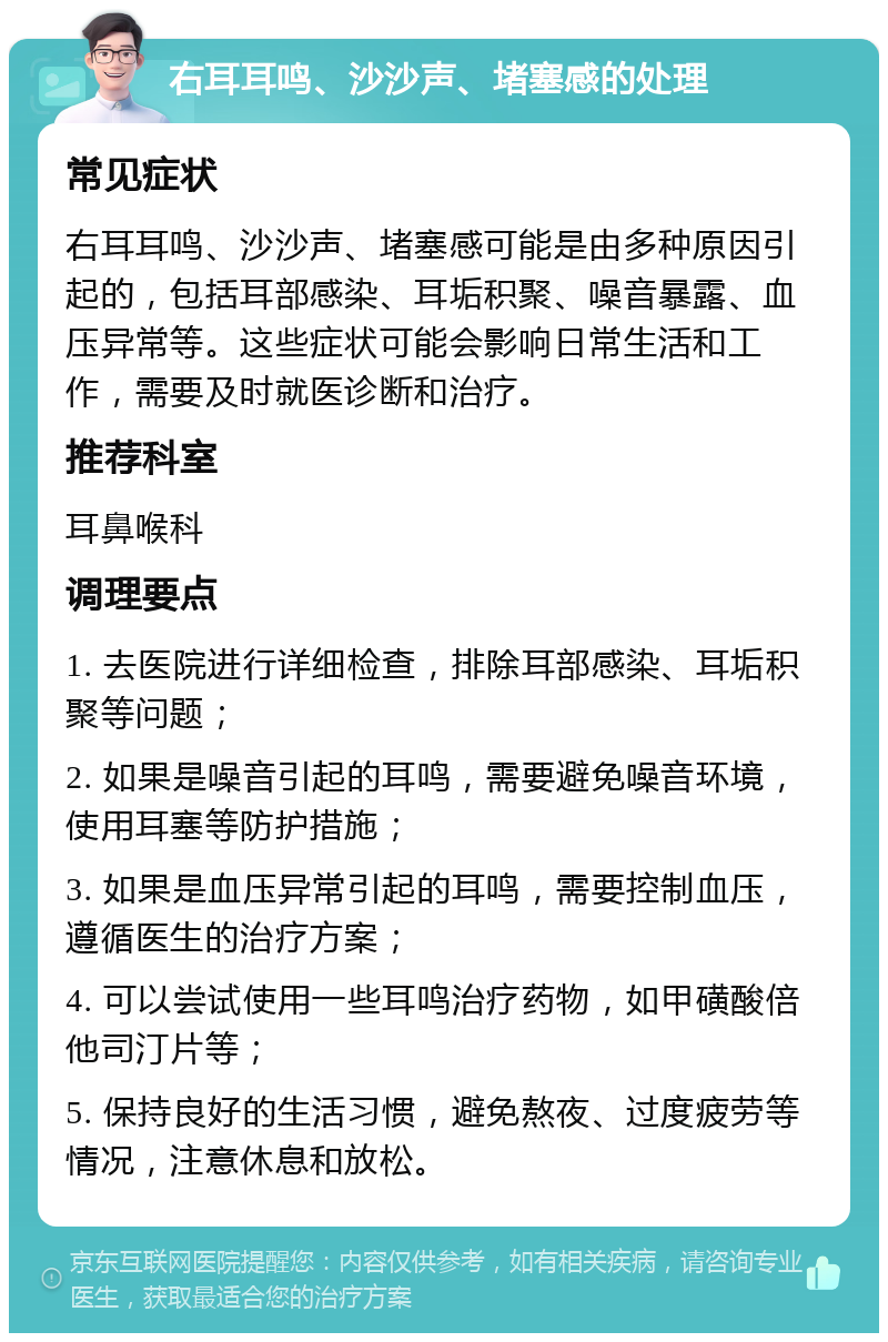 右耳耳鸣、沙沙声、堵塞感的处理 常见症状 右耳耳鸣、沙沙声、堵塞感可能是由多种原因引起的，包括耳部感染、耳垢积聚、噪音暴露、血压异常等。这些症状可能会影响日常生活和工作，需要及时就医诊断和治疗。 推荐科室 耳鼻喉科 调理要点 1. 去医院进行详细检查，排除耳部感染、耳垢积聚等问题； 2. 如果是噪音引起的耳鸣，需要避免噪音环境，使用耳塞等防护措施； 3. 如果是血压异常引起的耳鸣，需要控制血压，遵循医生的治疗方案； 4. 可以尝试使用一些耳鸣治疗药物，如甲磺酸倍他司汀片等； 5. 保持良好的生活习惯，避免熬夜、过度疲劳等情况，注意休息和放松。