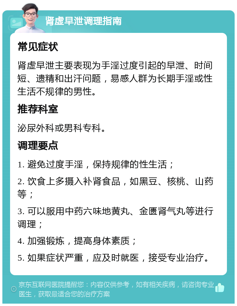 肾虚早泄调理指南 常见症状 肾虚早泄主要表现为手淫过度引起的早泄、时间短、遗精和出汗问题，易感人群为长期手淫或性生活不规律的男性。 推荐科室 泌尿外科或男科专科。 调理要点 1. 避免过度手淫，保持规律的性生活； 2. 饮食上多摄入补肾食品，如黑豆、核桃、山药等； 3. 可以服用中药六味地黄丸、金匮肾气丸等进行调理； 4. 加强锻炼，提高身体素质； 5. 如果症状严重，应及时就医，接受专业治疗。