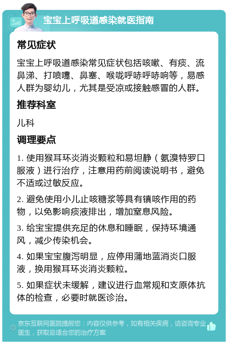 宝宝上呼吸道感染就医指南 常见症状 宝宝上呼吸道感染常见症状包括咳嗽、有痰、流鼻涕、打喷嚏、鼻塞、喉咙呼哧呼哧响等，易感人群为婴幼儿，尤其是受凉或接触感冒的人群。 推荐科室 儿科 调理要点 1. 使用猴耳环炎消炎颗粒和易坦静（氨溴特罗口服液）进行治疗，注意用药前阅读说明书，避免不适或过敏反应。 2. 避免使用小儿止咳糖浆等具有镇咳作用的药物，以免影响痰液排出，增加窒息风险。 3. 给宝宝提供充足的休息和睡眠，保持环境通风，减少传染机会。 4. 如果宝宝腹泻明显，应停用蒲地蓝消炎口服液，换用猴耳环炎消炎颗粒。 5. 如果症状未缓解，建议进行血常规和支原体抗体的检查，必要时就医诊治。