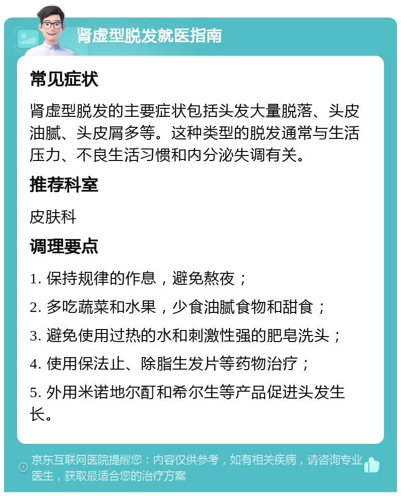 肾虚型脱发就医指南 常见症状 肾虚型脱发的主要症状包括头发大量脱落、头皮油腻、头皮屑多等。这种类型的脱发通常与生活压力、不良生活习惯和内分泌失调有关。 推荐科室 皮肤科 调理要点 1. 保持规律的作息，避免熬夜； 2. 多吃蔬菜和水果，少食油腻食物和甜食； 3. 避免使用过热的水和刺激性强的肥皂洗头； 4. 使用保法止、除脂生发片等药物治疗； 5. 外用米诺地尔酊和希尔生等产品促进头发生长。