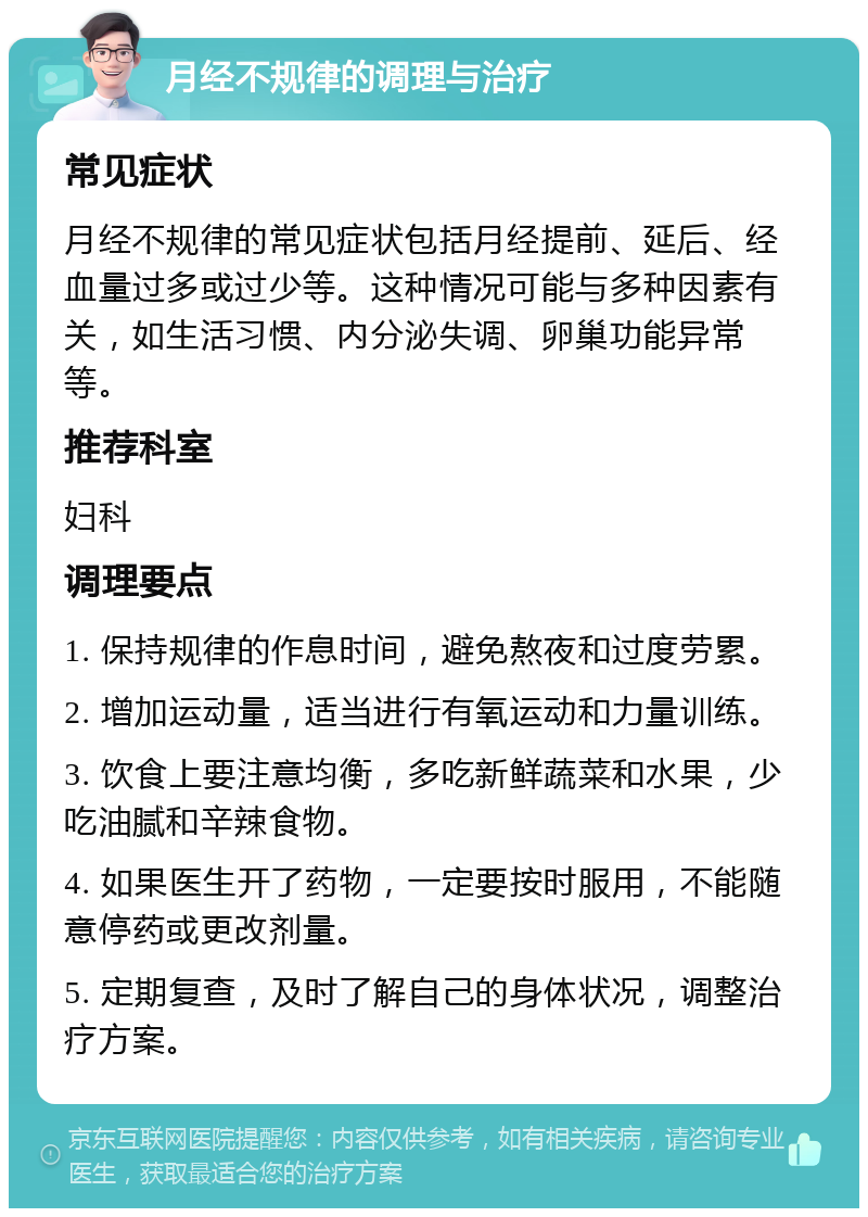 月经不规律的调理与治疗 常见症状 月经不规律的常见症状包括月经提前、延后、经血量过多或过少等。这种情况可能与多种因素有关，如生活习惯、内分泌失调、卵巢功能异常等。 推荐科室 妇科 调理要点 1. 保持规律的作息时间，避免熬夜和过度劳累。 2. 增加运动量，适当进行有氧运动和力量训练。 3. 饮食上要注意均衡，多吃新鲜蔬菜和水果，少吃油腻和辛辣食物。 4. 如果医生开了药物，一定要按时服用，不能随意停药或更改剂量。 5. 定期复查，及时了解自己的身体状况，调整治疗方案。