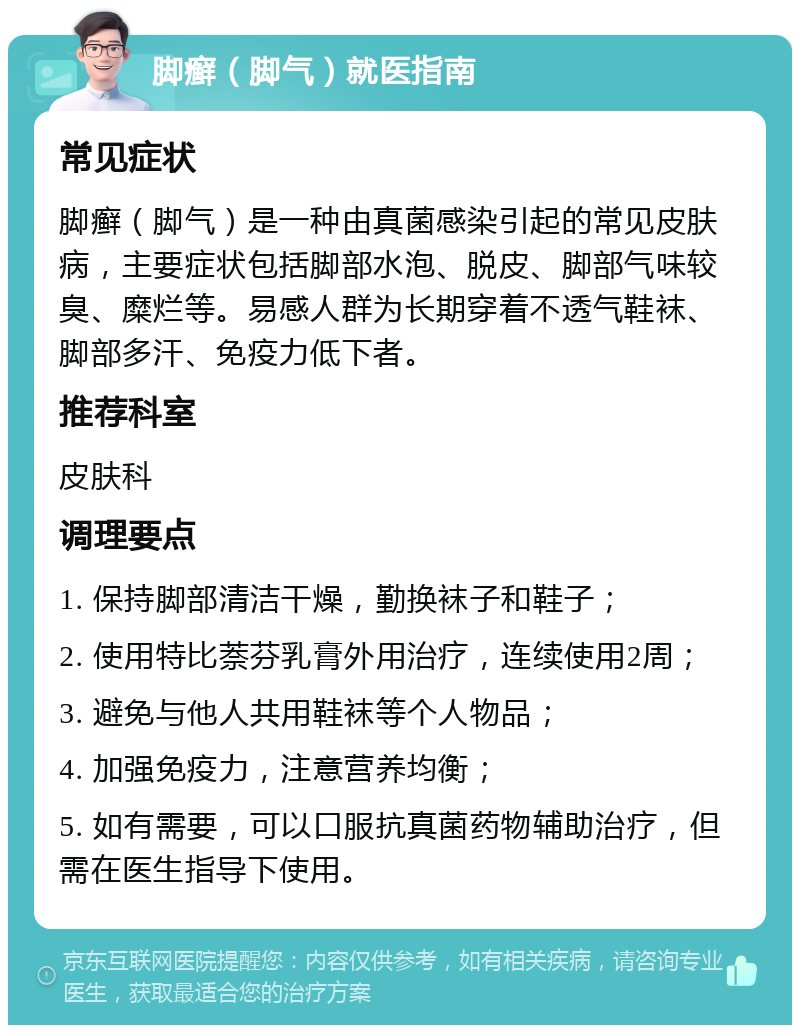 脚癣（脚气）就医指南 常见症状 脚癣（脚气）是一种由真菌感染引起的常见皮肤病，主要症状包括脚部水泡、脱皮、脚部气味较臭、糜烂等。易感人群为长期穿着不透气鞋袜、脚部多汗、免疫力低下者。 推荐科室 皮肤科 调理要点 1. 保持脚部清洁干燥，勤换袜子和鞋子； 2. 使用特比萘芬乳膏外用治疗，连续使用2周； 3. 避免与他人共用鞋袜等个人物品； 4. 加强免疫力，注意营养均衡； 5. 如有需要，可以口服抗真菌药物辅助治疗，但需在医生指导下使用。