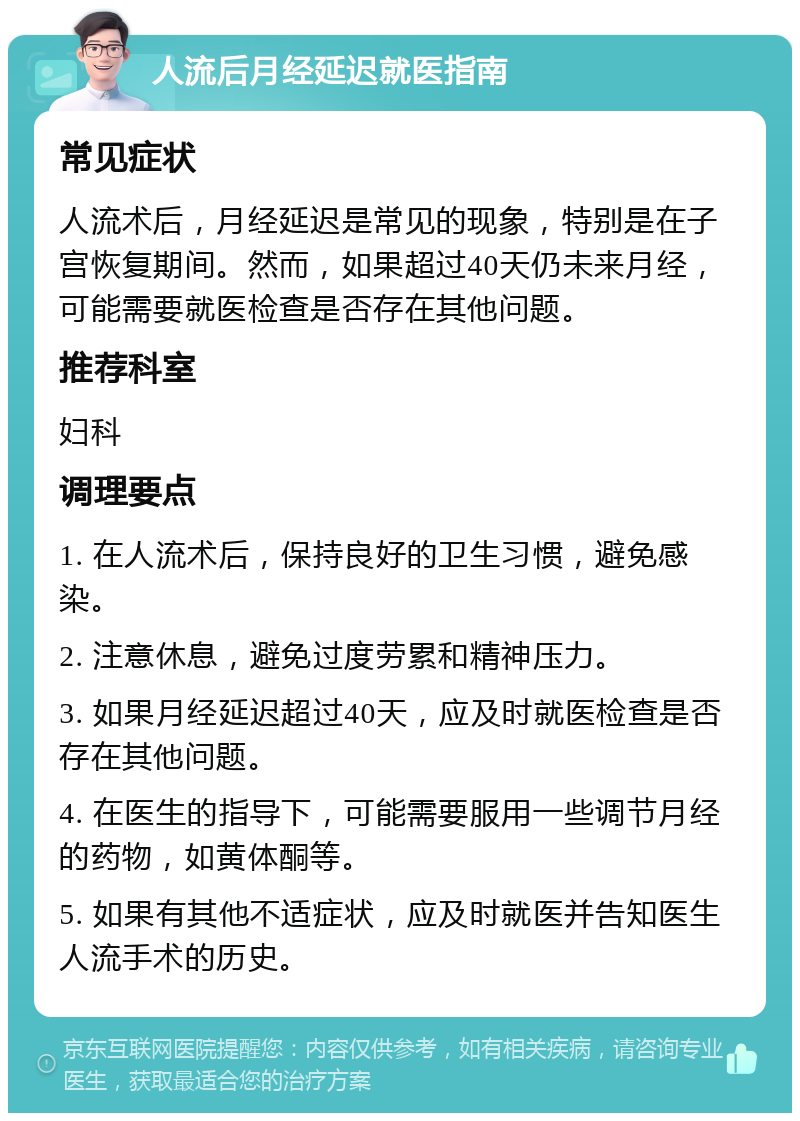 人流后月经延迟就医指南 常见症状 人流术后，月经延迟是常见的现象，特别是在子宫恢复期间。然而，如果超过40天仍未来月经，可能需要就医检查是否存在其他问题。 推荐科室 妇科 调理要点 1. 在人流术后，保持良好的卫生习惯，避免感染。 2. 注意休息，避免过度劳累和精神压力。 3. 如果月经延迟超过40天，应及时就医检查是否存在其他问题。 4. 在医生的指导下，可能需要服用一些调节月经的药物，如黄体酮等。 5. 如果有其他不适症状，应及时就医并告知医生人流手术的历史。